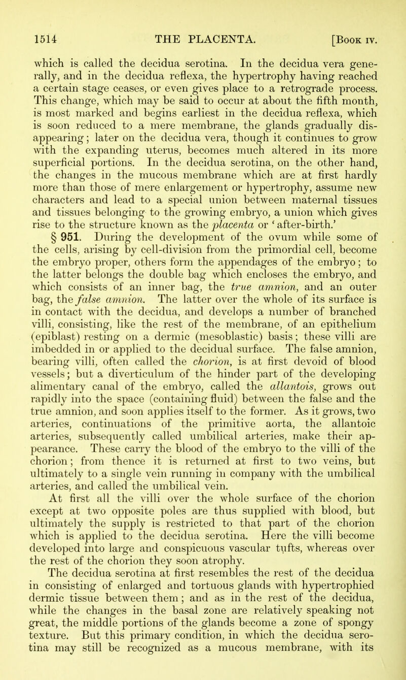 which is called the decidua serotina. In the decidua vera gene- rally, and in the decidua reflexa, the hypertrophy having reached a certain stage ceases, or even gives place to a retrograde process. This change, which may be said to occur at about the fifth month, is most marked and begins earliest in the decidua reflexa, which is soon reduced to a mere membrane, the glands gradually dis- appearing ; later on the decidua vera, though it continues to grow with the expanding uterus, becomes much altered in its more superficial portions. In the decidua serotina, on the other hand, the changes in the mucous membrane which are at first hardly more than those of mere enlargement or hypertrophy, assume new characters and lead to a special union between maternal tissues and tissues belonging to the growing embryo, a union which gives rise to the structure known as the placenta or ' after-birth.' § 951. During the development of the ovum while some of the cells, arising by cell-division from the primordial cell, become the embryo proper, others form the appendages of the embryo; to the latter belongs the double bag which encloses the embryo, and which consists of an inner bag, the true amnion, and an outer bag, the false amnion. The latter over the whole of its surface is in contact with the decidua, and develops a number of branched villi, consisting, like the rest of the membrane, of an epithelium (epiblast) resting on a dermic (mesoblastic) basis; these villi are imbedded in or applied to the decidual surface. The false amnion, bearing villi, often called the choyHon, is at first devoid of blood vessels; but a diverticulum of the hinder part of the developing alimentary canal of the embryo, called the alkmtois, grows out rapidly into the space (containing fluid) between the false and the true amnion, and soon applies itself to the former. As it grows, two arteries, continuations of the primitive aorta, the allantoic arteries, subsequently called umbilical arteries, make their ap- pearance. These carry the blood of the embryo to the villi of the chorion; from thence it is returned at first to two veins, but ultimately to a single vein running in company with the umbilical arteries, and called the umbilical vein. At first all the villi over the whole surface of the chorion except at two opposite poles are thus supplied with blood, but ultimately the supply is restricted to that part of the chorion which is applied to the decidua serotina. Here the villi become developed into large and conspicuous vascular tufts, whereas over the rest of the chorion they soon atrophy. The decidua serotina at first resembles the rest of the decidua in consisting of enlarged and tortuous glands with hypertrophied dermic tissue between them; and as in the rest of the decidua, while the changes in the basal zone are relatively speaking not great, the middle portions of the glands become a zone of spongy texture. But this primary condition, in which the decidua sero- tina may still be recognized as a mucous membrane, with its