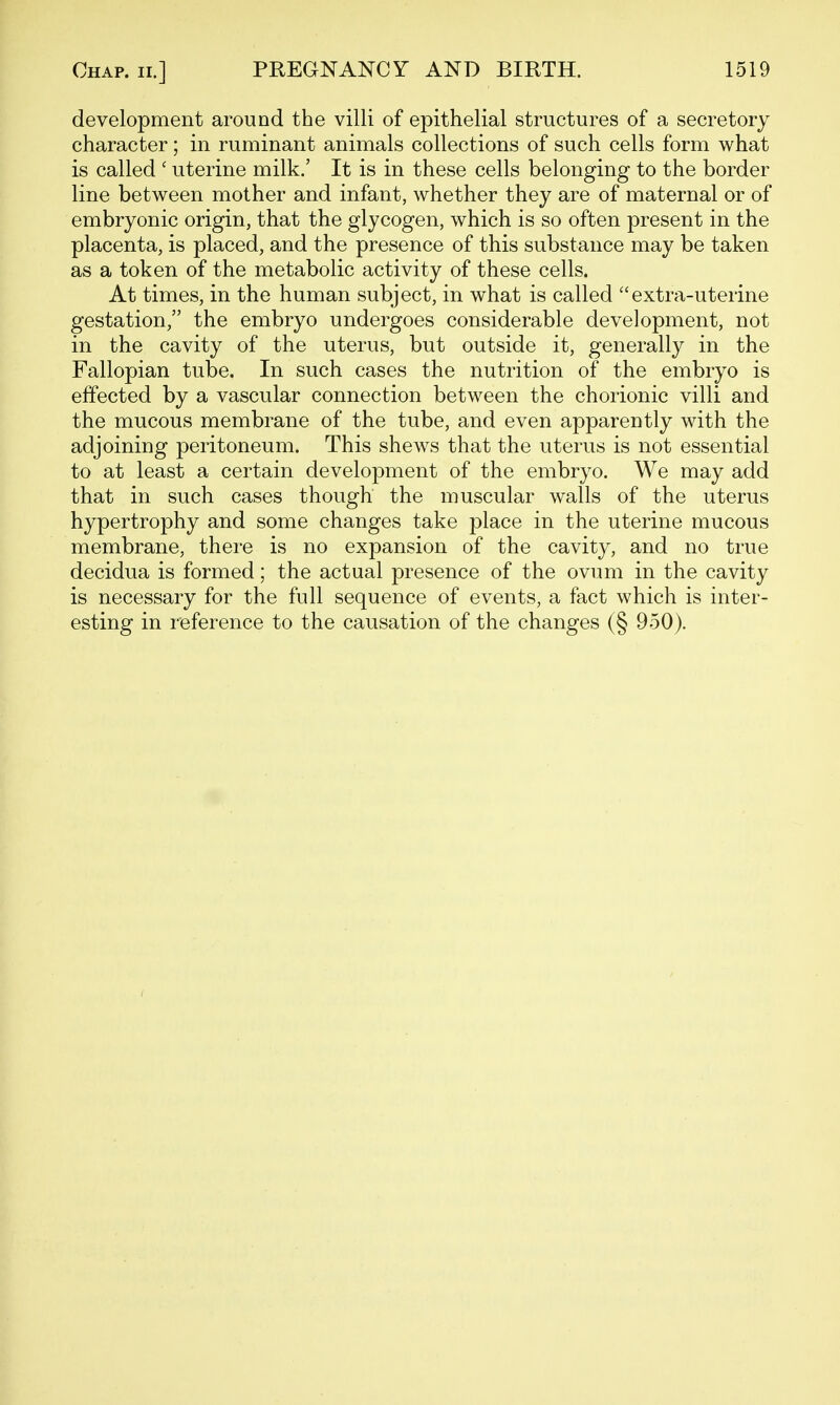 development around the villi of epithelial structures of a secretory character; in ruminant animals collections of such cells form what is called ' uterine milk.' It is in these cells belonging to the border line between mother and infant, whether they are of maternal or of embryonic origin, that the glycogen, which is so often present in the placenta, is placed, and the presence of this substance may be taken as a token of the metabolic activity of these cells. At times, in the human subject, in what is called extra-uterine gestation, the embryo undergoes considerable development, not in the cavity of the uterus, but outside it, generally in the Fallopian tube. In such cases the nutrition of the embryo is effected by a vascular connection between the chorionic villi and the mucous membrane of the tube, and even apparently with the adjoining peritoneum. This shews that the uterus is not essential to at least a certain development of the embryo. We may add that in such cases though the muscular walls of the uterus hypertrophy and some changes take place in the uterine mucous membrane, there is no expansion of the cavity, and no true decidua is formed; the actual presence of the ovum in the cavity is necessary for the full sequence of events, a fact which is inter- esting in reference to the causation of the changes (§ 950).