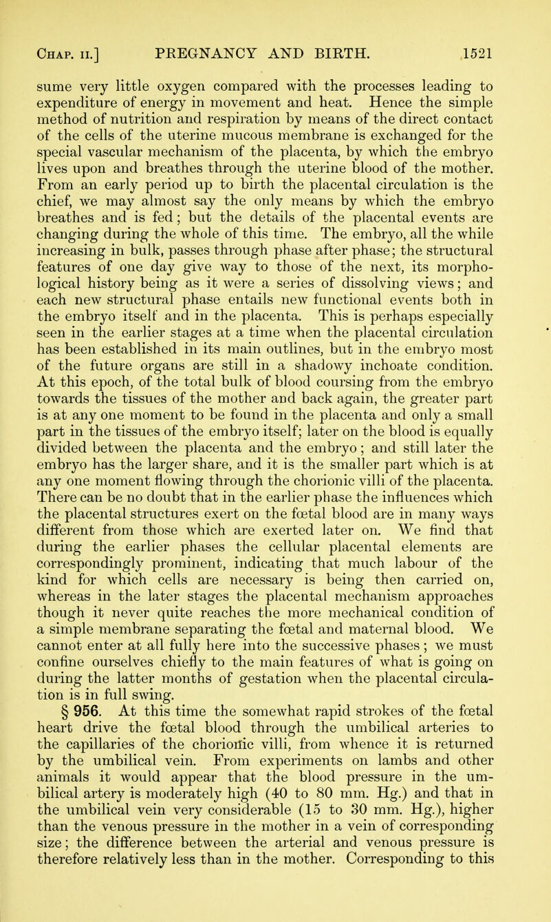 sume very little oxygen compared with the processes leading to expenditure of energy in movement and heat. Hence the simple method of nutrition and respiration by means of the direct contact of the cells of the uterine mucous membrane is exchanged for the special vascular mechanism of the placenta, by which the embryo lives upon and breathes through the uterine blood of the mother. From an early period up to birth the placental circulation is the chief, we may almost say the only means by which the embryo breathes and is fed; but the details of the placental events are changing during the whole of this time. The embryo, all the while increasing in bulk, passes through phase after phase; the structural features of one day give way to those of the next, its morpho- logical history being as it were a series of dissolving views; and each new structural phase entails new functional events both in the embryo itself and in the placenta. This is perhaps especially seen in the earlier stages at a time when the placental circulation has been established in its main outlines, but in the embryo most of the future organs are still in a shadowy inchoate condition. At this epoch, of the total bulk of blood coursing from the embryo towards the tissues of the mother and back again, the greater part is at any one moment to be found in the placenta and only a small part in the tissues of the embryo itself; later on the blood is equally divided between the placenta and the embryo; and still later the embryo has the larger share, and it is the smaller part which is at any one moment flowing through the chorionic villi of the placenta. There can be no doubt that in the earlier phase the influences which the placental structures exert on the foetal blood are in many ways different from those which are exerted later on. We find that during the earlier phases the cellular placental elements are correspondingly prominent, indicating that much labour of the kind for which cells are necessary is being then carried on, whereas in the later stages the placental mechanism approaches though it never quite reaches the more mechanical condition of a simple membrane separating the foetal and maternal blood. We cannot enter at all fully here into the successive phases; we must confine ourselves chiefly to the main features of what is going on during the latter months of gestation when the placental circula- tion is in full swing. § 956. At this time the somewhat rapid strokes of the foetal heart drive the foetal blood through the umbilical arteries to the capillaries of the chorioilic villi, from whence it is returned by the umbilical vein. From experiments on lambs and other animals it would appear that the blood pressure in the um- bilical artery is moderately high (40 to 80 mm. Hg.) and that in the umbilical vein very considerable (15 to 30 mm. Hg.), higher than the venous pressure in the mother in a vein of corresponding size; the difference between the arterial and venous pressure is therefore relatively less than in the mother. Corresponding to this