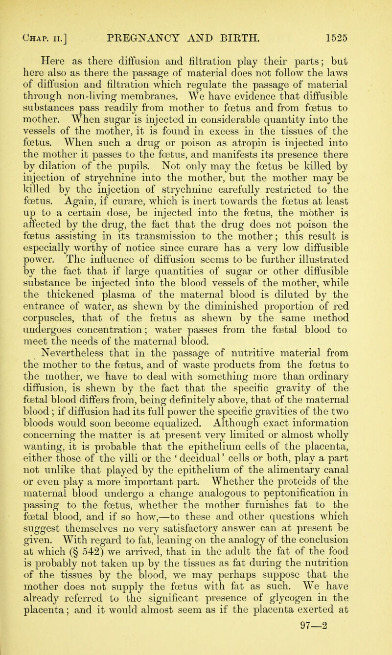 Here as there diffusion and filtration play their parts; but here also as there the passage of material does not follow the laws of diffusion and filtration which regulate the passage of material through non-living membranes. We have evidence that diffusible substances pass readily from mother to foetus and from foetus to mother. When sugar is injected in considerable quantity into the vessels of the mother, it is found in excess in the tissues of the foetus. When such a drug or poison as atropin is injected into the mother it passes to the foetus, and manifests its presence there by dilation of the pupils. Not only may the foetus be killed by injection of strychnine into the mother, but the mother may be killed by the injection of strychnine carefully restricted to the foetus. Again, if curare, which is inert towards the foetus at least up to a certain dose, be injected into the foetus, the mother is affected by the drug, the fact that the drug does not poison the foetus assisting in its transmission to the mother; this result is especially worthy of notice since curare has a very low diffusible power. The influence of diffusion seems to be further illustrated by the fact that if large quantities of sugar or other diffusible substance be injected into the blood vessels of the mother, while the thickened plasma of the maternal blood is diluted by the entrance of water, as shewn by the diminished proportion of red corpuscles, that of the foetus as shewn by the same method undergoes concentration; water passes from the foetal blood to meet the needs of the maternal blood. Nevertheless that in the passage of nutritive material from the mother to the foetus, and of waste products from the foetus to the mother, we have to deal with something more than ordinary diffusion, is shewn by the fact that the specific gravity of the foetal blood differs from, being definitely above, that of the maternal blood ; if diffusion had its full power the specific gravities of the two bloods would soon become equalized. Although exact information concerning the matter is at present very limited or almost wholly wanting, it is probable that the epithelium cells of the placenta, either those of the villi or the ' decidual' cells or both, play a part not unlike that played by the epithelium of the alimentary canal or even play a more important part. Whether the proteids of the maternal blood undergo a change analogous to peptonification in passing to the foetus, whether the mother furnishes fat to the foetal blood, and if so how,—to these and other questions which suggest themselves no very satisfactory answer can at present be given. With regard to fat, leaning on the analogy of the conclusion at which (§ 542) we arrived, that in the adult the fat of the food is probably not taken up by the tissues as fat during the nutrition of the tissues by the blood, we may perhaps suppose that the mother does not supply the foetus with fat as such. We have already referred to the significant presence of glycogen in the placenta; and it would almost seem as if the placenta exerted at 97—2