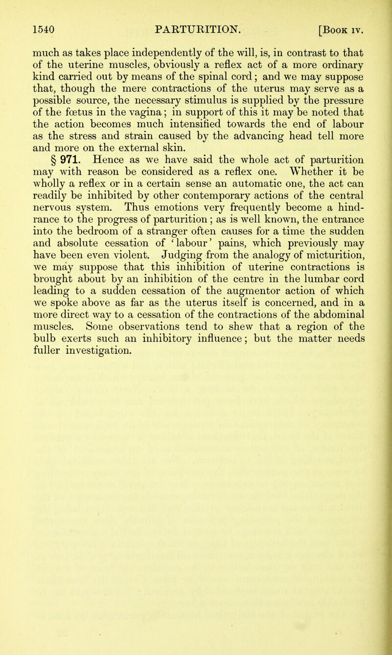 much as takes place independently of the will, is, in contrast to that of the uterine muscles, obviously a reflex act of a more ordinary kind carried out by means of the spinal cord; and we may suppose that, though the mere contractions of the uterus may serve as a possible source, the necessary stimulus is supplied by the pressure of the foetus in the vagina; in support of this it may be noted that the action becomes much intensified towards the end of labour as the stress and strain caused by the advancing head tell more and more on the external skin. § 971. Hence as we have said the whole act of parturition may with reason be considered as a reflex one. Whether it be wholly a reflex or in a certain sense an automatic one, the act can readily be inhibited by other contemporary actions of the central nervous system. Thus emotions very frequently become a hind- rance to the progress of parturition; as is well known, the entrance into the bedroom of a stranger often causes for a time the sudden and absolute cessation of 'labour' pains, which previously may have been even violent. Judging from the analogy of micturition, we may suppose that this inhibition of uterine contractions is brought about by an inhibition of the centre in the lumbar cord leading to a sudden cessation of the augmentor action of which we spoke above as far as the uterus itself is concerned, and in a more direct way to a cessation of the contractions of the abdominal muscles. Some observations tend to shew that a region of the bulb exerts such an inhibitory influence; but the matter needs fuller investigation.