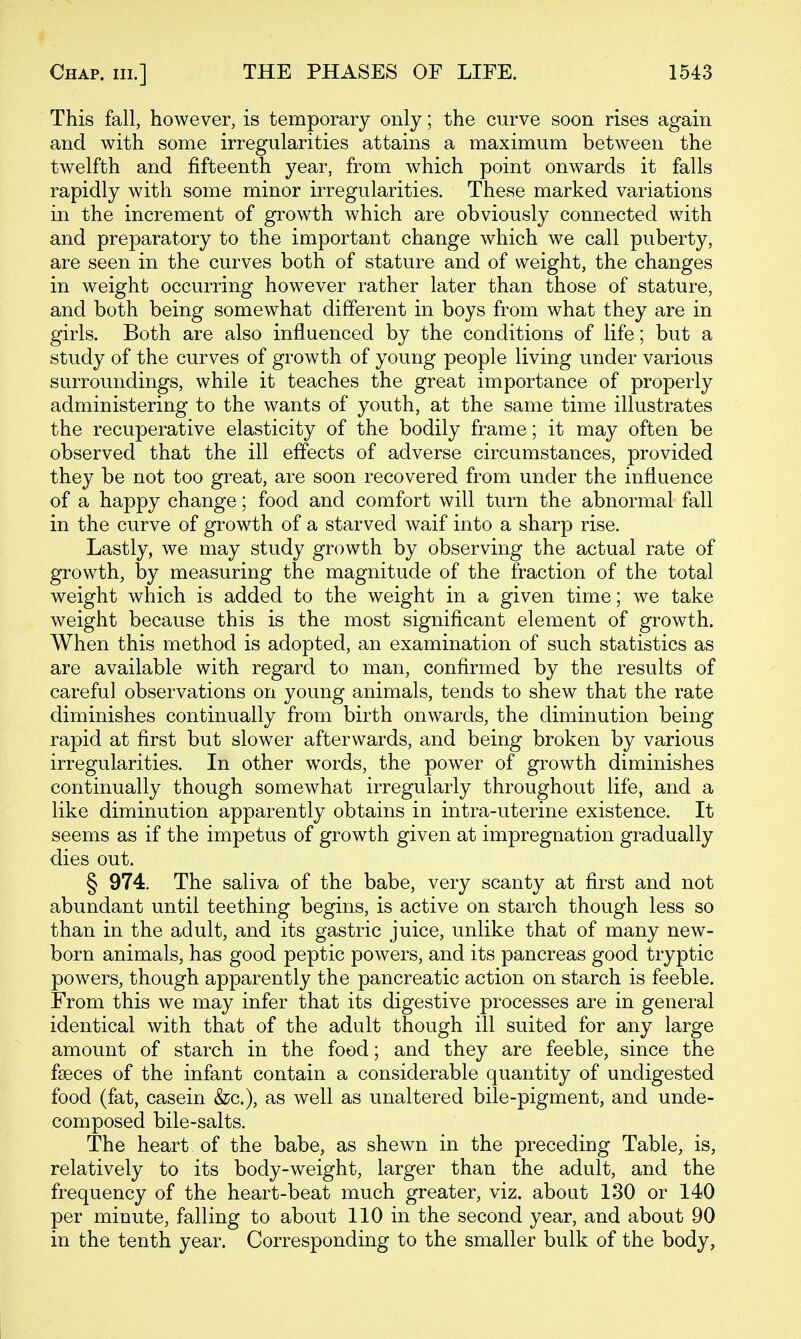 This fall, however, is temporary only; the curve soon rises again and with some irregularities attains a maximum between the twelfth and fifteenth year, from which point onwards it falls rapidly with some minor irregularities. These marked variations in the increment of gi^owth which are obviously connected with and preparatory to the important change which we call puberty, are seen in the curves both of stature and of weight, the changes in weight occurring however rather later than those of stature, and both being somewhat different in boys from what they are in girls. Both are also influenced by the conditions of life; but a study of the curves of growth of young people living under various surroundings, while it teaches the great importance of properly administering to the wants of youth, at the same time illustrates the recuperative elasticity of the bodily frame; it may often be observed that the ill effects of adverse circumstances, provided they be not too great, are soon recovered from under the influence of a happy change; food and comfort will turn the abnormal fall in the curve of growth of a starved waif into a sharp rise. Lastly, we may study growth by observing the actual rate of growth, by measuring the magnitude of the fraction of the total weight which is added to the weight in a given time; we take weight because this is the most significant element of growth. When this method is adopted, an examination of such statistics as are available with regard to man, confirmed by the results of careful observations on young animals, tends to shew that the rate diminishes continually from birth onwards, the diminution being rapid at first but slower afterwards, and being broken by various irregularities. In other words, the power of growth diminishes continually though somewhat irregularly throughout life, and a like diminution apparently obtains in intra-uterine existence. It seems as if the impetus of growth given at impregnation gradually dies out. § 974. The saliva of the babe, very scanty at first and not abundant until teething begins, is active on starch though less so than in the adult, and its gastric juice, unlike that of many new- born animals, has good peptic powers, and its pancreas good tryptic powers, though apparently the pancreatic action on starch is feeble. From this we may infer that its digestive processes are in general identical with that of the adult though ill suited for any large amount of starch in the food; and they are feeble, since the faeces of the infant contain a considerable quantity of undigested food (fat, casein &c.), as well as unaltered bile-pigment, and unde- composed bile-salts. The heart of the babe, as shewn in the preceding Table, is, relatively to its body-weight, larger than the adult, and the frequency of the heart-beat much greater, viz. about 130 or 140 per minute, falling to about 110 in the second year, and about 90 in the tenth year. Corresponding to the smaller bulk of the body,