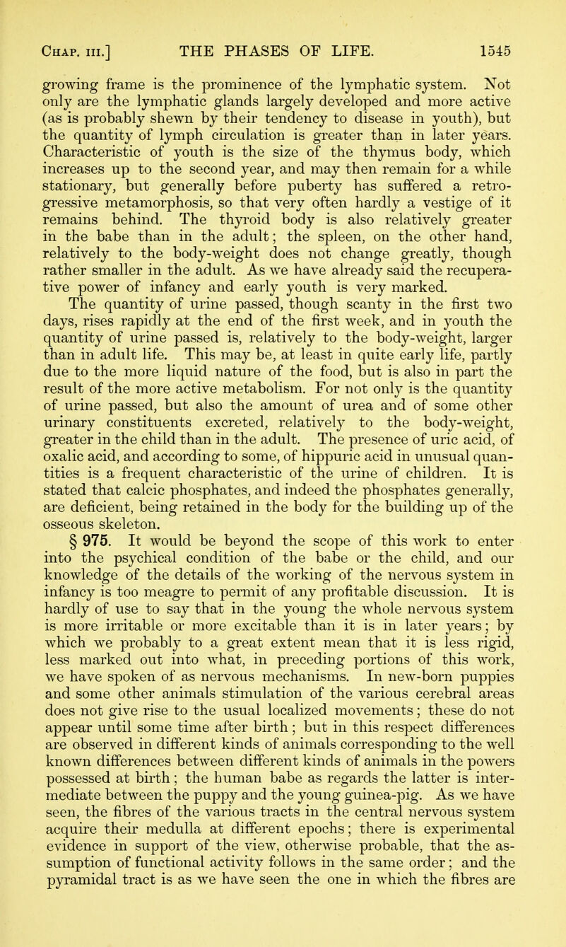 growing frame is the prominence of the lymphatic system. Not only are the lymphatic glands largely developed and more active (as is probably shewn by their tendency to disease in youth), but the quantity of lymph circulation is greater than in later years. Characteristic of youth is the size of the thymus body, which increases up to the second year, and may then remain for a while stationary, but generally before puberty has suffered a retro- gressive metamorphosis, so that very often hardly a vestige of it remains behind. The thyroid body is also relatively greater in the babe than in the adult; the spleen, on the other hand, relatively to the body-weight does not change greatly, though rather smaller in the adult. As we have already said the recupera- tive power of infancy and early youth is very marked. The quantity of urine passed, though scanty in the first two days, rises rapidly at the end of the first week, and in youth the quantity of urine passed is, relatively to the body-weight, larger than in adult life. This may be, at least in quite early life, partly due to the more liquid nature of the food, but is also in part the result of the more active metabolism. For not only is the quantity of urine passed, but also the amount of urea and of some other urinary constituents excreted, relatively to the body-weight, greater in the child than in the adult. The presence of uric acid, of oxalic acid, and according to some, of hippuric acid in unusual quan- tities is a frequent characteristic of the urine of children. It is stated that calcic phosphates, and indeed the phosphates generally, are deficient, being retained in the body for the building up of the osseous skeleton. § 975. It would be beyond the scope of this work to enter into the psychical condition of the babe or the child, and our knowledge of the details of the working of the nervous system in infancy is too meagre to permit of any profitable discussion. It is hardly of use to say that in the young the whole nervous system is more irritable or more excitable than it is in later years; by which we probably to a great extent mean that it is less rigid, less marked out into what, in preceding portions of this work, we have spoken of as nervous mechanisms. In new-born puppies and some other animals stimulation of the various cerebral areas does not give rise to the usual localized movements; these do not appear until some time after birth; but in this respect differences are observed in different kinds of animals corresponding to the well known differences between different kinds of animals in the powers possessed at birth; the human babe as regards the latter is inter- mediate between the puppy and the young guinea-pig. As we have seen, the fibres of the various tracts in the central nervous system acquire their medulla at different epochs; there is experimental evidence in support of the view, otherwise probable, that the as- sumption of functional activity follows in the same order; and the pyramidal tract is as we have seen the one in which the fibres are