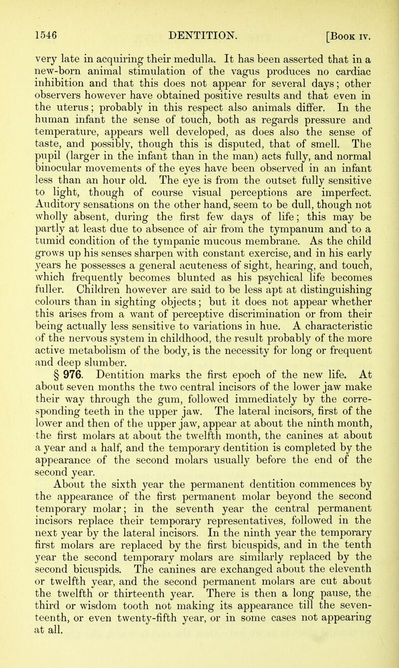 very late in acquiring their medulla. It has been asserted that in a new-born animal stimulation of the vagus produces no cardiac inhibition and that this does not appear for several days; other observers however have obtained positive results and that even in the uterus; probably in this respect also animals differ. In the human infant the sense of touch, both as regards pressure and temperature, appears well developed, as does also the sense of taste, and possibly, though this is disputed, that of smell. The pupil (larger in the infant than in the man) acts fully, and normal binocular movements of the eyes have been observed in an infant less than an hour old. The eye is from the outset fully sensitive to light, though of course visual perceptions are imperfect. Auditory sensations on the other hand, seem to be dull, though not wholly absent, during the first few days of life; this may be partly at least due to absence of air from the tympanum and to a tumid condition of the tympanic mucous membrane. As the child grows up his senses sharpen with constant exercise, and in his early years he possesses a general acuteness of sight, hearing, and touch, which frequently becomes blunted as his psychical life becomes fuller. Children however are said to be less apt at distinguishing colours than in sighting objects; but it does not appear whether this arises from a want of perceptive discrimination or from their being actually less sensitive to variations in hue. A characteristic of the nervous system in childhood, the result probably of the more active metabolism of the body, is the necessity for long or frequent and deep slumber. § 976. Dentition marks the first epoch of the new life. At about seven months the two central incisors of the lower jaw make their way through the gum, followed immediately by the corre- sponding teeth in the upper jaw. The lateral incisors, first of the lower and then of the upper jaw, appear at about the ninth month, the first molars at about the twelfth month, the canines at about a year and a half, and the temporary dentition is completed by the appearance of the second molars usually before the end of the second year. About the sixth year the permanent dentition commences by the appearance of the first permanent molar beyond the second temporary molar; in the seventh year the central permanent incisors replace their temporary representatives, followed in the next year by the lateral incisors. In the ninth year the temporary first molars are replaced by the first bicuspids, and in the tenth year the second temporary molars are similarly replaced by the second bicuspids. The canines are exchanged about the eleventh or twelfth year, and the second permanent molars are cut about the twelfth or thirteenth year. There is then a long pause, the third or wisdom tooth not making its appearance till the seven- teenth, or even twenty-fifth year, or in some cases not appearing at all.