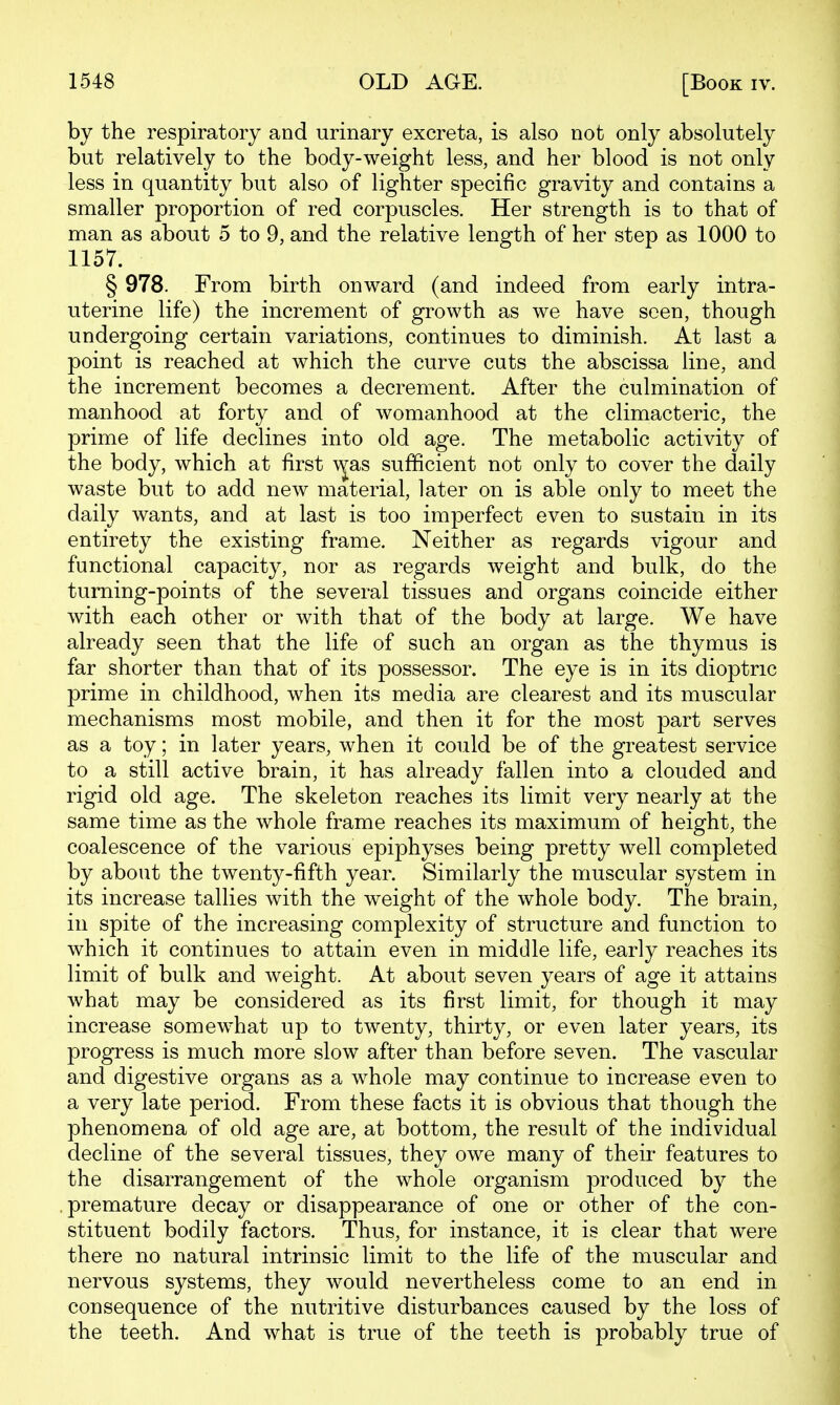 by the respiratory and urinary excreta, is also not only absolutely but relatively to the body-weight less, and her blood is not only less in quantity but also of lighter specific gravity and contains a smaller proportion of red corpuscles. Her strength is to that of man as about 5 to 9, and the relative length of her step as 1000 to 1157. § 978. From birth onward (and indeed from early intra- uterine life) the increment of growth as we have seen, though undergoing certain variations, continues to diminish. At last a point is reached at which the curve cuts the abscissa line, and the increment becomes a decrement. After the culmination of manhood at forty and of womanhood at the climacteric, the prime of life declines into old age. The metabolic activity of the body, which at first \^as sufficient not only to cover the daily waste but to add new material, later on is able only to meet the daily wants, and at last is too imperfect even to sustain in its entirety the existing frame. Neither as regards vigour and functional capacity, nor as regards weight and bulk, do the turning-points of the several tissues and organs coincide either with each other or with that of the body at large. We have already seen that the life of such an organ as the thymus is far shorter than that of its possessor. The eye is in its dioptric prime in childhood, when its media are clearest and its muscular mechanisms most mobile, and then it for the most part serves as a toy; in later years, when it could be of the greatest service to a still active brain, it has already fallen into a clouded and rigid old age. The skeleton reaches its limit very nearly at the same time as the whole frame reaches its maximum of height, the coalescence of the various epiphyses being pretty well completed by about the twenty-fifth year. Similarly the muscular system in its increase tallies with the weight of the whole body. The brain, in spite of the increasing complexity of structure and function to which it continues to attain even in middle life, early reaches its limit of bulk and weight. At about seven years of age it attains what may be considered as its first limit, for though it may increase somewhat up to twenty, thirty, or even later years, its progress is much more slow after than before seven. The vascular and digestive organs as a whole may continue to increase even to a very late period. From these facts it is obvious that though the phenomena of old age are, at bottom, the result of the individual decline of the several tissues, they owe many of their features to the disarrangement of the whole organism produced by the premature decay or disappearance of one or other of the con- stituent bodily factors. Thus, for instance, it is clear that were there no natural intrinsic limit to the life of the muscular and nervous systems, they would nevertheless come to an end in consequence of the nutritive disturbances caused by the loss of the teeth. And what is true of the teeth is probably true of