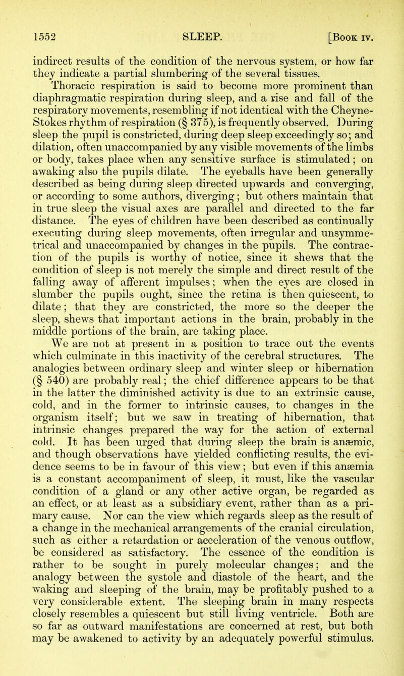 indirect results of the condition of the nervous system, or how far they indicate a partial slumbering of the several tissues. Thoracic respiration is said to become more prominent than diaphragmatic respiration during sleep, and a rise and fall of the respiratory movements, resembling if not identical with the Cheyne- Stokes rhythm of respiration (§ 375), is frequently observed. During sleep the pupil is constricted, during deep sleep exceedingly so; and dilation, often unaccompanied by any visible movements of the limbs or body, takes place when any sensitive surface is stimulated; on awaking also the pupils dilate. The eyeballs have been generally described as being during sleep directed upwards and converging, or according to some authors, diverging; but others maintain that in true sleep the visual axes are parallel and directed to the far distance. The eyes of children have been described as continually executing during sleep movements, often irregular and unsymme- trical and unaccompanied by changes in the pupils. The contrac- tion of the pupils is worthy of notice, since it shews that the condition of sleep is not merely the simple and direct result of the falling away of afferent impulses; when the eyes are closed in slumber the pupils ought, since the retina is then quiescent, to dilate; that they are constricted, the more so the deeper the sleep, shews that important actions in the brain, probably in the middle portions of the brain, are taking place. We are not at present in a position to trace out the events which culminate in this inactivity of the cerebral structures. The analogies between ordinary sleep and winter sleep or hibernation (§ 540) are probably real; the chief difference appears to be that in the latter the diminished activity is due to an extrinsic cause, cold, and in the former to intrinsic causes, to changes in the organism itself; but we saw in treating of hibernation, that intrinsic changes prepared the way for the action of external cold. It has been urged that during sleep the brain is anajmic, and though observations have yielded conflicting results, the evi- dence seems to be in favour of this view; but even if this anaemia is a constant accompaniment of sleep, it must, like the vascular condition of a gland or any other active organ, be regarded as an effect, or at least as a subsidiary event, rather than as a pri- mary cause. Nor can the view which regards sleep as the result of a change in the mechanical arrangements of the cranial circulation, such as either a retardation or acceleration of the venous outflow, be considered as satisfactory. The essence of the condition is rather to be sought in purely molecular changes; and the analogy between the systole and diastole of the heart, and the waking and sleeping of the brain, may be profitably pushed to a very considerable extent. The sleeping brain in many respects closely resembles a quiescent but still living ventricle. Both are so far as outward manifestations are concerned at rest, but both may be awakened to activity by an adequately powerful stimulus.