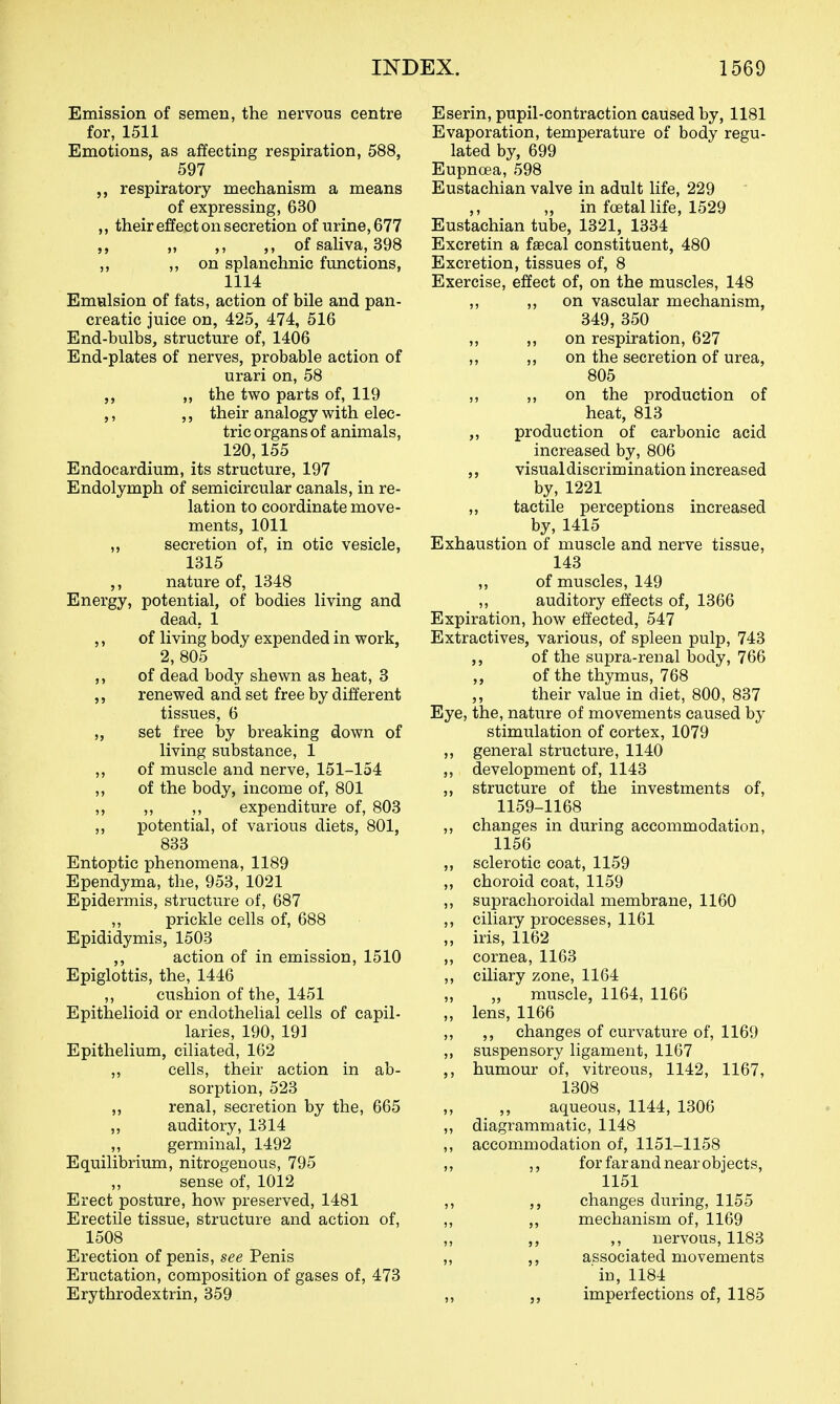 Emission of semen, the nervous centre for, 1511 Emotions, as affecting respiration, 588, 597 respiratory mechanism a means of expressing, 630 ,, their effect on secretion of urine, 677 „ ,, ,, of saliva, 398 „ „ on splanchnic functions, 1114 Emulsion of fats, action of bile and pan- creatic juice on, 425, 474, 516 End-bulbs, structure of, 1406 End-plates of nerves, probable action of urari on, 58 „ the two parts of, 119 ,, ,, their analogy with elec- tric organs of animals, 120,155 Endocardium, its structure, 197 Endolymph of semicircular canals, in re- lation to coordinate move- ments, 1011 ,, secretion of, in otic vesicle, 1315 nature of, 1348 Energy, potential, of bodies living and dead, 1 ,, of living body expended in work, 2, 805 ,, of dead body shewn as heat, 3 ,, renewed and set free by different tissues, 6 „ set free by breaking down of living substance, 1 ,, of muscle and nerve, 151-154 ,, of the body, income of, 801 ,, ,, ,, expenditure of, 803 „ potential, of various diets, 801, 833 Entoptic phenomena, 1189 Ependyma, the, 953, 1021 Epidermis, structure of, 687 ,, prickle cells of, 688 Epididymis, 1503 ,, action of in emission, 1510 Epiglottis, the, 1446 ,, cushion of the, 1451 Epithelioid or endothelial cells of capil- laries, 190, 191 Epithelium, ciliated, 162 ,, cells, their action in ab- sorption, 523 ,, renal, secretion by the, 665 ,, auditory, 1314 ,, germinal, 1492 Equilibrium, nitrogenous, 795 „ sense of, 1012 Erect posture, how preserved, 1481 Erectile tissue, structure and action of, 1508 Erection of penis, see Penis Eructation, composition of gases of, 473 Erythrodextrin, 359 Eserin, pupil-contraction caused by, 1181 Evaporation, temperature of body regu- lated by, 699 Eupnoea, 598 Eustachian valve in adult life, 229 „ in foetal life, 1529 Eustachian tube, 1321, 1334 Excretin a faecal constituent, 480 Excretion, tissues of, 8 Exercise, effect of, on the muscles, 148 ,, ,, on vascular mechanism, 349, 350 „ ,, on respiration, 627 ,, ,, on the secretion of urea, 805 ,, ,, on the production of heat, 813 „ production of carbonic acid increased by, 806 visual discrimination increased by, 1221 ,, tactile perceptions increased by,1415 Exhaustion of muscle and nerve tissue, 143 ,, of muscles, 149 ,, auditory effects of, 1366 Expiration, how effected, 547 Extractives, various, of spleen pulp, 743 of the supra-renal body, 766 „ of the thymus, 768 their value in diet, 800, 837 Eye, the, nature of movements caused by stimulation of cortex, 1079 ,, general structure, 1140 ,, development of, 1143 ,, structure of the investments of, 1159-1168 ,, changes in during accommodation, 1156 ,, sclerotic coat, 1159 ,, choroid coat, 1159 ,, suprachoroidal membrane, 1160 ciliary processes, 1161 ,, iris, 1162 ,, cornea, 1163 ,, ciliary zone, 1164 „ muscle, 1164, 1166 „ lens, 1166 ,, ,, changes of curvature of, 1169 ,, suspensory ligament, 1167 ,, humour of, vitreous, 1142, 1167, 1308 ,, ,, aqueous, 1144, 1306 ,, diagrammatic, 1148 ,, accom.modation of, 1151-1158 ,, ,, for far and near objects, 1151 ,, ,, changes during, 1155 ,, ,, mechanism of, 1169 ,, ,, nervous, 1183 ,, ,, associated movements in, 1184 ,, imperfections of, 1185