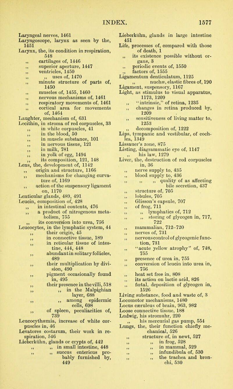 Laryngeal nerves, 1461 Laryngoscope, larynx as seen by the, 1451 Larynx, the, its condition in respiration, 548 ,, cartilages of, 1446 ,, superior aperture, 1447 ,, ventricles, 1450 „ uses of, 1470 „ minute structure of parts of, 1450 muscles of, 1455, 1460 ,, nervous mechanisms of, 1461 ,, respiratory movements of, 1461 ,, cortical area for movements of, 1464 Laughter, mechanism of, 631 Lecithin, in stroma of red corpuscles, 33 ,, in white corpuscles, 41 ,, in the blood, 50 ,, in muscle substance, 101 ,, in nervous tissue, 121 ,, in milk, 781 ,, in yolk of egg, 1494 ,, its composition, 121, 148 Lens, the, development of, 1142 ,, origin and structure, 1166 ,, mechanisms for changing curva- ture of, 1169 ,, action of the suspensory ligament on, 1170 Lenticular glands, 489, 491 Leucin, composition of, 428 ,, in intestinal contents, 476 a product of nitrogenous meta- bolism, 755 its conversion into urea, 756 Leucocytes, in the lymphatic system, 44 ,, their origin, 45 ,, in connective tissue, 189 in reticular tissue of intes- tine, 444, 448 ,, abundant in solitary follicles, 489 ,, their multiplication by divi- sion, 490 pigment occasionally found in, 495 ,, their presence in the villi, 518 5, in the Malpighian layer, 688 ,, ,, among epidermic ceUs, 698 ,, of spleen, pecuHarities of, 739 Leucocythffimia, increase of white cor- puscles in, 46 Levatores costarum, their work in re- spiration, 546 Lieberktihn, glands or crypts of, 442 ,, in small intestine, 448 „ ,, succus entericus pro- bably furnished by, 449 Lieberkiihn, glands in large intestine 451 Life, processes of, compared with those of death, 1 „ its existence possible without or- gans, 3 ,, periodic events of, 1550 „ factors of, 1555 Ligamentum denticulatum, 1125 ,, nuchas, elastic fibres of, 190 Ligament, suspensory, 1167 Light, as stimulus to visual apparatus, 1173, 1209 ,, intrinsic, of retina, 1235 ,, changes in retina produced by, 1209 „ sensitiveness of living matter to, 1253 ,, decomposition of, 1222 Lips, tympanic and vestibular, of coch- lea, 1349 Lissauer's zone, 875 Listing, diagrammatic eye of, 1147 his law, 1279 Liver, the, destruction of red corpuscles in, 36 ,, nerve supply to, 435 ,, blood supply to, 436 ,, ,, ,, quality of as affecting bile secretion, 437 ,, structure of, 705 ,, lobules, 705 ,, Glisson's capsule, 707 of frog, 711 ,, ,, lymphatics of, 712 ,, ,, storing of glycogen in, 717, 722 ,, mammalian, 712-720 „ nerves of, 731 ,, nervous control of glycogenic func- tion, 731 ,, acute yellow atrophy of, 748, 755 ,, presence of urea in, 755 ,, conversion of leucin into urea in, 756 ,, heat set free in, 808 ,, its action on lactic acid, 826 ,, foetal, deposition of glycogen in, 1526 Living substance, food and waste of, 3 Locomotor mechanisms, 1480 Locus cseruleus of brain, 963, 982 Loose connective tissue, 188 Ludwig, his stromuhr, 220 ,, his mercurial gas pump, 554 Lungs, the, their function chiefly me- chanical, 526 ,, structure of, in newt, 527 ,, „ in frog, 528 ,, in mammal, 529 ,, ,, infundibula of, 530 ,, ,, the trachea and bron- chi, 530