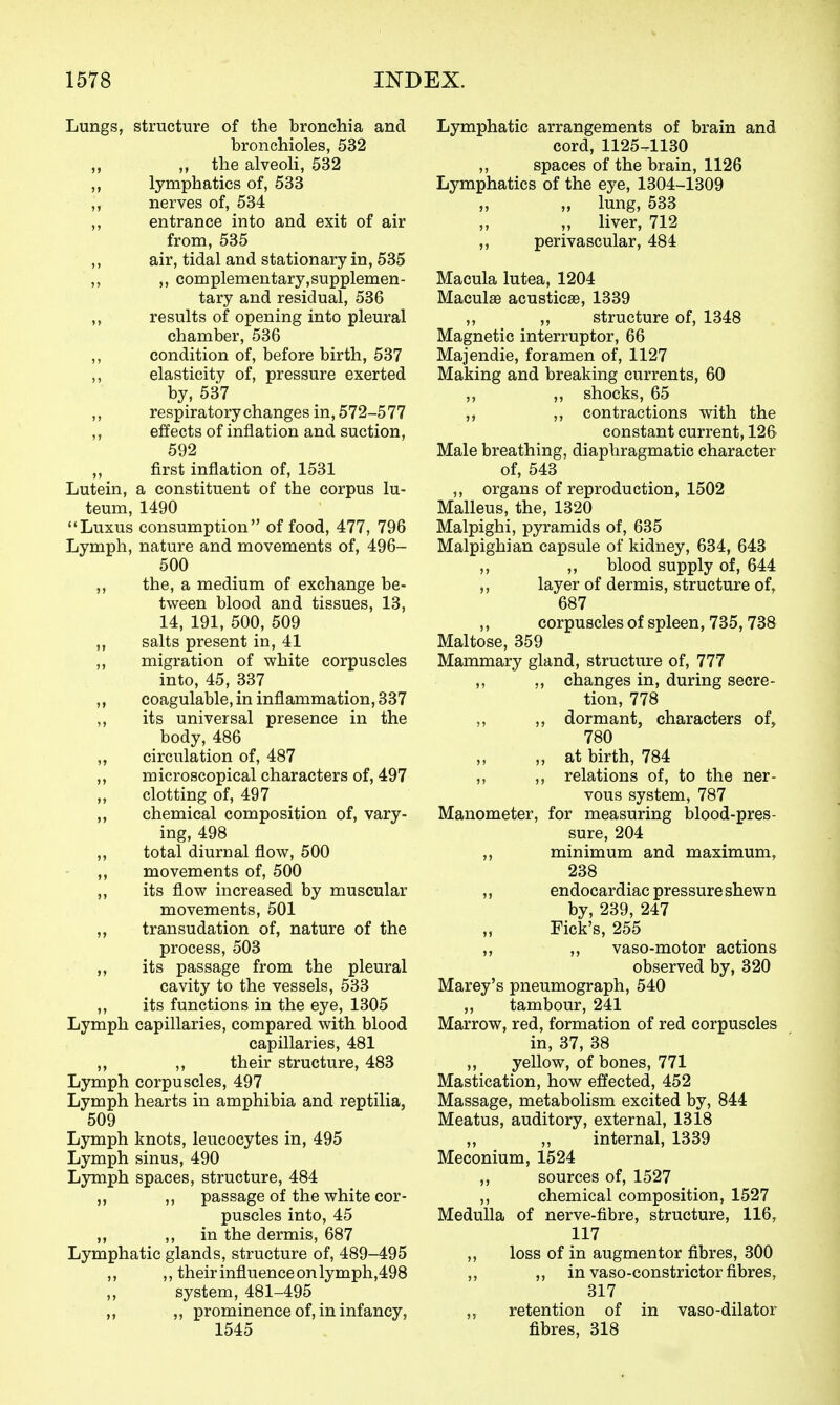 Lungs, structure of the bronchia and bronchioles, 532 ,, ,, the alveoli, 532 „ lymphatics of, 533 ,, nerves of, 534 „ entrance into and exit of air from, 535 ,, air, tidal and stationary in, 535 ,, ,, complementary,supplemen- tary and residual, 536 „ results of opening into pleural chamber, 536 ,, condition of, before birth, 537 ,, elasticity of, pressure exerted by, 537 ,, respiratory changes in, 572-5 77 ,, effects of inflation and suction, 592 ,, first inflation of, 1531 Lutein, a constituent of the corpus lu- teum, 1490 Luxus consumption of food, 477, 796 Lymph, nature and movements of, 496- 500 ,, the, a medium of exchange be- tween blood and tissues, 13, 14, 191, 500, 509 ,, salts present in, 41 ,, migration of white corpuscles into, 45, 337 „ coagulable, in inflammation, 337 ,, its universal presence in the body, 486 „ circulation of, 487 ,, microscopical characters of, 497 clotting of, 497 ,, chemical composition of, vary- ing, 498 ,, total diurnal flow, 500 „ movements of, 500 ,, its flow increased by muscular movements, 501 ,, transudation of, nature of the process, 503 ,, its passage from the pleural cavity to the vessels, 533 ,, its functions in the eye, 1305 Lymph capillaries, compared with blood capillaries, 481 ,, ,, their structure, 483 Lymph corpuscles, 497 Lymph hearts in amphibia and reptilia, 509 Lymph knots, leucocytes in, 495 Lymph sinus, 490 Lymph spaces, structure, 484 ,, ,, passage of the white cor- puscles into, 45 ,, ,, in the dermis, 687 Lymphatic glands, structure of, 489-495 ,, ,, their influence on lymph,498 system, 481-495 „ ,, prominence of, in infancy, 1545 Lymphatic arrangements of brain and cord, 1125-.1130 ,, spaces of the brain, 1126 Lymphatics of the eye, 1304-1309 „ lung, 533 ,, ,, liver, 712 ,, perivascular, 484 Macula lutea, 1204 Maculse acusticse, 1339 ,, „ structure of, 1348 Magnetic interruptor, 66 Majendie, foramen of, 1127 Making and breaking currents, 60 ,, ,, shocks, 65 ,, ,, contractions with the constant current, 126 Male breathing, diaphragmatic character of, 543 ,, organs of reproduction, 1502 Malleus, the, 1320 Malpighi, pyramids of, 635 Malpighian capsule of kidney, 634, 643 ,, ,, blood supply of, 644 ,, layer of dermis, structure of, 687 ,, corpuscles of spleen, 735, 738 Maltose, 359 Mammary gland, structure of, 777 ,, ,, changes in, during secre- tion, 778 ,, ,, dormant, characters of^ 780 „ at birth, 784 ,, ,, relations of, to the ner- vous system, 787 Manometer, for measuring blood-pres- sure, 204 „ minimum and maximum, 238 ,, endocardiac pressure shewn by, 239, 247 Tick's, 255 ,, ,, vaso-motor actions observed by, 320 Marey's pneumograph, 540 „ tambour, 241 Marrow, red, formation of red corpuscles in, 37, 38 ,, yellow, of bones, 771 Mastication, how effected, 452 Massage, metabolism excited by, 844 Meatus, auditory, external, 1318 ,, ,, internal, 1339 Meconium, 1524 ,, sources of, 1527 ,, chemical composition, 1527 Medulla of nerve-fibre, structure, 116, 117 ,, loss of in augmentor fibres, 300 ,, „ in vaso-constrictor fibres, 317 ,, retention of in vaso-dilator fibres, 318