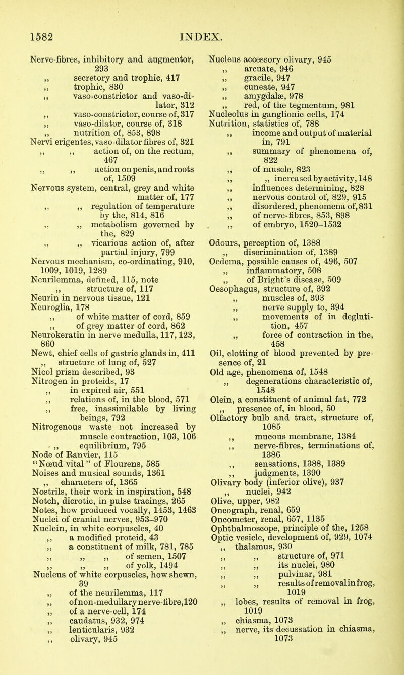 Nerve-fibres, inhibitory and augmentor, 293 secretory and trophic, 417 „ trophic, 830 „ vaso-constrictor and vaso-di- lator, 312 „ vaso-constrictor, course of, 317 ,, vaso-dilator, course of, 318 nutrition of, 853, 898 Nervi erigentes, vaso-dilator fibres of, 321 ,, ,, action of, on the rectum, 467 ,, action on penis, androots of, 1509 Nervous system, central, grey and white matter of, 177 ,, „ regulation of temperature by the, 814, 816 ,, ,, metabolism governed by the, 829 ,, ,, vicarious action of, after partial injury, 799 Nervous mechanism, co-ordinating, 910, 1009, 1019, 1289 Neurilemma, defined, 115, note ,, structure of, 117 Neurin in nervous tissue, 121 Neuroglia, 178 ,, of white matter of cord, 859 ,, of grey matter of cord, 862 Neurokeratin in nerve medulla, 117,123, 860 Newt, chief cells of gastric glands in, 411 structure of lung of, 527 Nicol prism described, 93 Nitrogen in proteids, 17 ,, in expired air, 551 ,, relations of, in the blood, 571 ,, free, inassimilable by living beings, 792 Nitrogenous waste not increased by muscle contraction, 103, 106 ,, equilibrium, 795 Node of Ranvier, 115 Noeud vital of Flourens, 585 Noises and musical sounds, 1361 ,, characters of, 1365 Nostrils, their work in inspiration, 548 Notch, dicrotic, in pulse tracings, 265 Notes, how produced vocally, 1453, 1463 Nuclei of cranial nerves, 953-970 Nuclein, in white corpuscles, 40 a modified proteid, 43 ,, a constituent of milk, 781, 785 ,, „ „ of semen, 1507 „ ^ „ of yolk, 1494 Nucleus of white corpuscles, how shewn, 39 ,, of the neurilemma, 117 ,, ofnon-meduUary nerve-fibre, 120 ,, of a nerve-cell, 174 „ caudatus, 932, 974 ,, lenticularis, 932 ,, olivary, 945 Nucleus accessory olivary, 945 ,, arcuate, 946 „ gracile, 947 „ cuneate, 947 „ amygdalae, 978 ,, red, of the tegmentum, 981 Nucleolus in ganglionic cells, 174 Nutrition, statistics of, 788 ,, income and output of material in, 791 „ summary of phenomena of, 822 ,, of muscle, 823 ,, ,, increased by activity, 148 ,, influences determining, 828 „ nervous control of, 829, 915 ,, disordered, phenomena of, 831 ,, of nerve-fibres, 853, 898 of embryo, 1520-1532 Odours, perception of, 1388 „ discrimination of, 1389 Oedema, possible causes of, 496, 507 ,, inflammatory, 508 ,, of Bright's disease, 509 Oesophagus, structure of, 392 ,, muscles of, 393 ,, nerve supply to, 394 ,, movements of in degluti- tion, 457 ,, force of contraction in the, 458 Oil, clotting of blood prevented by pre- sence of, 21 Old age, phenomena of, 1548 ,, degenerations characteristic of, 1548 Olein, a constituent of animal fat, 772 ,, presence of, in blood, 50 Olfactory bulb and tract, structure of, 1085 ,, mucous membrane, 1384 ,, nerve-fibres, terminations of, 1386 sensations, 1388, 1389 ,, judgments, 1390 Olivary body (inferior oUve), 937 „ nuclei, 942 Olive, upper, 982 Oncograph, renal, 659 Oncometer, renal, 657, 1135 Ophthalmoscope, principle of the, 1258 Optic vesicle, development of, 929, 1074 ,, thalamus, 930 ,, ,, structure of, 971 ,, ,, its nuclei, 980 ,, ,, pulvinar, 981 ,, results of removalinfrog, 1019 ,, lobes, results of removal in frog, 1019 ,, chiasma, 1073 ,, nerve, its decussation in chiasma, 1073