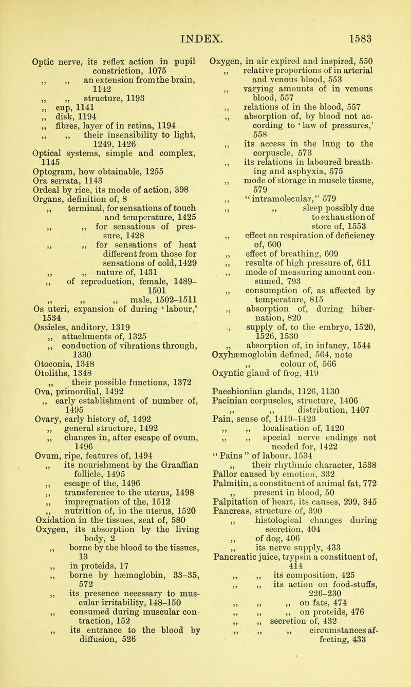 Optic nerve, its reflex action in pupil constriction, 1075 ,, ,, an extension from the brain, 1142 ,, structure, 1193 „ cup, 1141 „ disk, 1194 ,, fibres, layer of in retina, 1194 ,, ,, their insensibility to light, 1249, 1426 Optical systems, simple and complex, 1145 Optogram, how obtainable, 1255 Ora serrata, 1143 Ordeal by rice, its mode of action, 398 Organs, definition of, 8 ,, terminal, for sensations of touch and temperature, 1425 ,, ,, for sensations of pres- sure, 1428 ,, 5, for sensations of heat different from those for sensations of cold, 1429 ,, ,, nature of, 1431 ,, of reproduction, female, 1489- 1501 „ male, 1502-1511 Os uteri, expansion of during ' labour,' 1534 Ossicles, auditory, 1319 attachments of, 1325 „ conduction of vibrations through, 1330 Otoconia, 1348 Otoliths, 1348 „ their possible functions, 1372 Ova, primordial, 1492 ,, early establishment of number of, 1495 Ovary, early history of, 1492 ,, general structure, 1492 „ changes in, after escape of ovum, 1496 Ovum, ripe, features of, 1494 ,, its nourishment by the Graafian foUicle, 1495 ,, escape of the, 1496 ,, transference to the uterus, 1498 ,, impregnation of the, 1512 ,, nutrition of, in the uterus, 1520 Oxidation in the tissues, seat of, 580 Oxygen, its absorption by the living body, 2 „ borne by the blood to the tissues, 13 ,, in proteids, 17 ,, borne by haemoglobin, 33-35, 572 ,, its presence necessary to mus- cular irritability, 148-150 ,, consumed during muscular con- traction, 152 ,, its entrance to the blood by diffusion, 526 Oxygen, in air expired and inspired, 550 ,, relative proportions of in arterial and venous blood, 553 „ varying amounts of in venous blood, 557 relations of in the blood, 557 ,, absorption of, by blood not ac- cording to ' law of pressures,' 558 ,, its access in the lung to the corpuscle, 573 ,, its relations in laboured breath- ing and asphyxia, 575 ,, mode of storage in muscle tissue, 579 ,,  intramolecular, 579 ,, ,, sleep possibly due to exhaustion of store of, 1553 ,, effect on respiration of deficiency of, 600 ,, effect of breathing, 609 ,, results of high pressure of, 611 ,, mode of measuring amount con- sumed, 793 ,, consumption of, as affected by temperature, 815 ,, absorption of, during hiber- nation, 820 supply of, to the embryo, 1520, 1526, 1530 ,, absorption of, in infancy, 1544 Oxyhemoglobin defined, 564, note ,, colour of, 566 Oxyntic gland of frog, 419 Pacchionian glands, 1126, 1130 Pacinian corpuscles, structure, 1406 ,, ,, distribution, 1407 Pain, sense of, 1419-1423 ,, ,, localisation of, 1420 ,, ,, special nerve endings not needed for, 1422 Pains of labour, 1534 ,, their rhythmic character, 1538 Pallor caused by emotion, 332 Palmitin, a constituent of animal fat, 772 ,, present in blood, 50 Palpitation of heart, its causes, 299, 345 Pancreas, structure of, 390 ,, histological changes during secretion, 404 ,, of dog, 406 ,, its nerve supply, 433 Pancreatic juice, trypsin a constituent of, 414 ,, ,, its composition, 425 ,, ,, its action on food-stuffs, 226-230 ,, „ „ on fats, 474 ,, ,, ,, on proteids, 476 ,, secretion of, 432 ,, ,, ,, circumstances af- fecting, 433