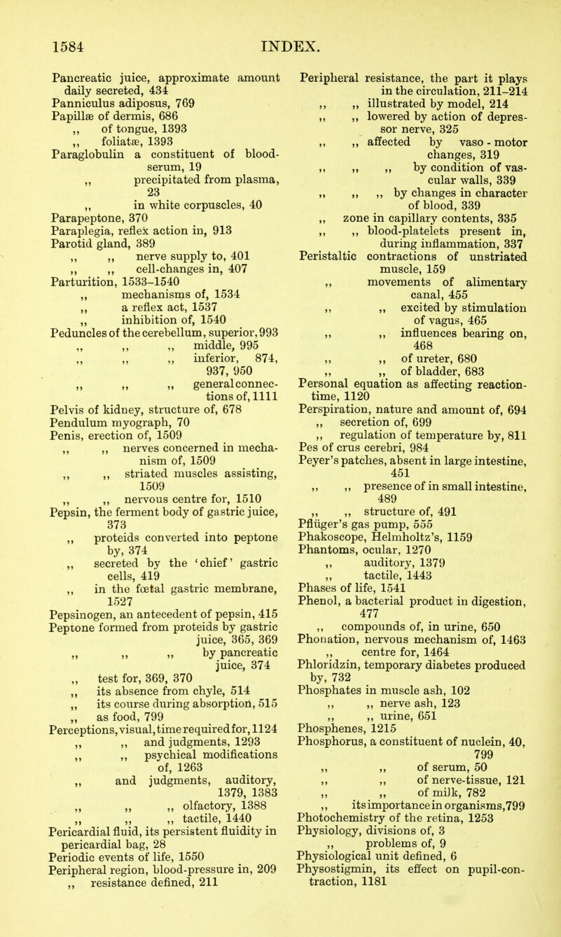 Pancreatic juice, approximate amount daily secreted, 434 Panniculus adiposus, 769 Papillae of dermis, 686 of tongue, 1393 foliatae, 1393 Paraglobulin a constituent of blood- serum, 19 „ precipitated from plasma, 23 „ in white corpuscles, 40 Parapeptone, 370 Paraplegia, reflex action in, 913 Parotid gland, 389 „ „ nerve supply to, 401 ,, ,, cell-changes in, 407 Parturition, 1533-1540 „ mechanisms of, 1534 a reflex act, 1537 ,, inhibition of, 1540 Peduncles of the cerebellum, superior, 993 „ middle, 995 ,, ,, inferior, 874, 937, 950 ,, „ „ general connec- tions of, 1111 Pelvis of kidney, structure of, 678 Pendulum myograph, 70 Penis, erection of, 1509 ,, ,, nerves concerned in mecha- nism of, 1509 „ ,, striated muscles assisting, 1509 ,, ,, nervous centre for, 1510 Pepsin, the ferment body of gastric juice, 373 ,, proteids converted into peptone by, 374 „ secreted by the 'chief gastric cells, 419 ,, in the foetal gastric membrane, 1527 Pepsinogen, an antecedent of pepsin, 415 Peptone formed from proteids by gastric juice, 365, 369 „ ,, ,, by pancreatic juice, 374 „ test for, 369, 370 ,, its absence from chyle, 514 ,, its course during absorption, 515 „ as food, 799 Perceptions, visualjtimerequiredfor, 1124 „ ,, and judgments, 1293 ,, ,, psychical modifications of, 1263 „ and judgments, auditory, 1379, 1383 „ olfactory, 1388 „ tactile, 1440 Pericardial fluid, its persistent fluidity in pericardial bag, 28 Periodic events of life, 1550 Peripheral region, blood-pressure in, 209 ,, resistance defined, 211 Peripheral resistance, the part it plays in the circulation, 211-214 ,, ,, illustrated by model, 214 ,, ,, lowered by action of depres- sor nerve, 325 ,, ,, affected by vaso - motor changes, 319 ,, ,, ,, by condition of vas- cular walls, 339 ,, ,, „ by changes in character of blood, 339 „ zone in capillary contents, 335 ,, ,, blood-platelets present in, during inflammation, 337 Peristaltic contractions of unstriated muscle, 159 „ movements of alimentary canal, 455 ,, ,, excited by stimulation of vagus, 465 „ ,, influences bearing on, 468 ,, M of ureter, 680 „ of bladder, 683 Personal equation as affecting reaction- time, 1120 Perspiration, nature and amount of, 694 ,, secretion of, 699 ,, regulation of temperature by, 811 Pes of crus cerebri, 984 Peyer's patches, absent in large intestine, 451 „ „ presence of in small intestine, 489 ,, ,, structure of, 491 Pfliiger's gas pump, 555 Phakoscope, Helmholtz's, 1159 Phantoms, ocular, 1270 ,, auditory, 1379 tactile, 1443 Phases of Hfe, 1541 Phenol, a bacterial product in digestion, 477 ,, compounds of, in urine, 650 Phonation, nervous mechanism of, 1463 ,, centre for, 1464 Phloridzin, temporary diabetes produced by, 732 Phosphates in muscle ash, 102 ,, ,, nerve ash, 123 ,, ,, urine, 651 Phosphenes, 1215 Phosphorus, a constituent of nuclein, 40, 799 ,, ,, of serum, 50 ,, of nerve-tissue, 121 of miJk, 782 ,, its importance in organisms,799 Photochemistry of the retina, 1253 Physiology, divisions of, 3 ,, problems of, 9 Physiological unit defined, 6 Physostigmin, its effect on pupil-con- traction, 1181