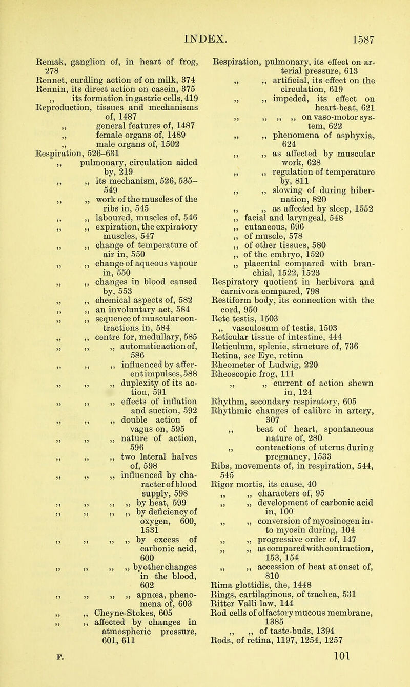 Remak, ganglion of, in heart of frog, 278 Rennet, curdling action of on milk, 374 Rennin, its direct action on casein, 375 ,, its formation in gastric cells, 419 Reproduction, tissues and mechanisms of, 1487 ,, general features of, 1487 female organs of, 1489 ,, male organs of, 1502 Respiration, 526-631 pulmonary, circulation aided by, 219 its mechanism, 526, 535- 549 ,, work of the muscles of the ribs in, 545 ,, laboured, muscles of, 546 ,, expiration, the expiratory muscles, 547 change of temperature of air in, 550 ,, change of aqueous vapour in, 550 ,, changes in blood caused by, 553 ,, chemical aspects of, 582 ,, an involuntary act, 584 ,, sequence of muscular con- tractions in, 584 ,, centre for, medullary, 585 automatic action of, 586 influenced by affer- ent impulses, 588 duplexity of its ac- tion, 591 effects of inflation and suction, 592 double action of vagus on, 595 nature of action, 596 two lateral halves of, 598 influenced by cha- racterof blood supply, 598 „ by heat, 599 ,, by deficiency of oxygen, 600, 1531 ,, by excess of carbonic acid, 600 ,, by other changes in the blood, 602 ,, apnoea, pheno- mena of, 603 Cheyne-Stokes, 605 affected by changes in atmospheric pressure, 601, 611 P. Respiration, pulmonary, its effect on ar- terial pressure, 613 ,, ,, artificial, its effect on the circulation, 619 ,, ,, impeded, its effect on heart-beat, 621 ,, ,, ,, ,, on vaso-motor sys- tem, 622 ,, phenomena of asphyxia, 624 ,, as affected by muscular work, 628 „ ,, regulation of temperature by, 811 „ ,, slowing of during hiber- nation, 820 ,, ,, as affected by sleep, 1552 ,, facial and laryngeal, 548 „ cutaneous, 696 ,, of muscle, 578 ,, of other tissues, 580 „ of the embryo, 1520 ,, placental compared with bran- chial, 1522, 1523 Respiratory quotient in herbivora and carnivora compared, 798 Restiform body, its connection with the cord, 950 Rete testis, 1503 ,, vasculosum of testis, 1503 Reticular tissue of intestine, 444 Reticulum, splenic, structure of, 736 Retina, see Eye, retina Rheometer of Ludwig, 220 Rheoscopic frog. 111 ,, ,, current of action shewn in, 124 Rhythm, secondary respiratory, 605 Rhythmic changes of calibre in artery, 307 ,, beat of heart, spontaneous nature of, 280 „ contractions of uterus during pregnancy, 1533 Ribs, movements of, in respiration, 544, 545 Rigor mortis, its cause, 40 ,, ,, characters of, 95 ,, ,, development of carbonic acid in, 100 ,, ,, conversion of myosinogen in- to myosin during, 104 ,, ,, progressive order of, 147 ,, ,, as compared with contraction, 153, 154 ,, ,, accession of heat at onset of, 810 Rima glottidis, the, 1448 Rings, cartilaginous, of trachea, 531 Ritter Valli law, 144 Rod cells of olfactory mucous membrane, 1385 ,, ,, of taste-buds, 1394 Rods, of retina, 1197, 1254, 1257 101