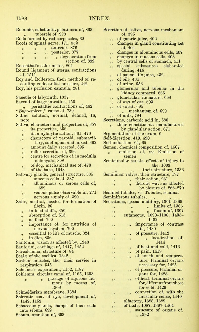 Rolando, substantia gelatinosa of, 863 ,, tubercle of, 998 Rolls formed by red corpuscles, 32 Roots of spinal nerve, 171, 852 ,, ,, „ anterior, 876 ,, ,, ,, posterior, 877 ,, ,, ,, ,, degeneration from section of, 892 Rosenthal's calorimeter, 804 Round ligament of uterus, contractions of, 1511 Roy and Rolleston, their method of re- cording endocardial pressure, 242 Roy, his perfusion cannula, 281 Saccule of labyrinth, 1337 Sacculi of large intestine, 450 ,, peristaltic contractions of, 462 Sago-spleen, cause of, 739 Saline solution, normal, defined, 16, note Saliva, characters and properties of, 357 ,, its properties, 358 ,, its amylolytic action, 361, 470 ,, characters of parotid, submaxil- lary, sublingual and mixed, 362 ,, amount daily secreted, 395 ,, reflex secretion of, 396 „ centre for secretion of, in medulla oblongata, 398 ,, of dog, mechanical use of, 470 ,, of the babe, 1543 Salivary glands, general structure, 385 ,, mucous cells of, 387 ,, albuminous or serous cells of, 389 „ venous pulse observable in, 271 ,, nervous supply of, 390 Salts, neutral, needed for formation of fibrin, 26 ,, in food-stuffs, 356 ,, absorption of, 513 „ as food, 799 ,, importance of, for nutrition of nervous system, 799 ,, essential to life of muscle, 824 „ in diet, 836 Santonin, vision as affected by, 1243 Santorini, cartilage of, 1447, 1452 Sarcolemma, structure of, 84 Scalae of the cochlea, 1342 Scaleni muscles, the, their service in respiration, 545 Scheiner's experiment, 1152, 1187 Schlemm, circular canal of, 1165, 1303 „ ,, passage of aqueous hu- mour by means of, 1308 Schneiderian membrane, 1384 Sclerotic coat of eye, development of, 1142, 1159 Sebaceous glands, change of their cells into sebum, 692 Sebum, secretion of, 693 Secretion of saliva, nervous mechanism of, 395 ,, of gastric juice, 402 „ changes in gland constituting act of, 404 „ changes in albuminous cells, 407 ,, changes in mucous cells, 408 ,, by central cells of stomach, 411 ,, special substances elaborated during, 416 ,, of pancreatic juice, 432 „ of bile, 434 ,, of urine, 656 ,, glomerular and tubular in the kidney compared, 666 ,, glomerular, its nature, 668 ,, of wax of ear, 693 ,, of sweat, 695 ,, ,, mechanism of, 699 „ of milk, 784 Secretions, carbonic acid in, 580 ,, their constituents manufactured by glandular action, 671 Segmentation of the ovum, 6 Self-digestion, 419, 420 Self-induction, 64, 65 Semen, chemical composition of, 1507 ,, emission of, see Emission of semen Semicircular canals, effects of injury to the, 1009 ,, ,, their structure, 1336 Semilunar valves, their structure, 197 ,, ,, their action, 231 ,, ,, dicrotic wave as affected by closure of, 268-270 Seminal tubules, see Tubules, seminal Seminiferous tubules, ,, ,, Sensations, special auditory, 1361-1369 ,, ,, ,, limits of, 1363 „ ,, ,, fusion of, 1367 cutaneous, 1090-1108, 1405- 1432 „ ,, importance of contrast in, 1430 ,, ), of pressure, 1412 ,, ,, ,, localization of, 1414 ,, ,, of heat and cold, 1416 „ ,, of pain, 1419 „ „ of touch and tempera- ture, terminal organs necessary for, 1425 ,, ), of pressure, terminal or- gans for, 1428 ,, ,, of heat, terminal organs for, different from those for cold, 1429 ,, ,, connection of, with the muscular sense, 1440 olfactory, 1388, 1389 of taste, 1087, 1397-1404 „ ,, structure of organs of, 1392