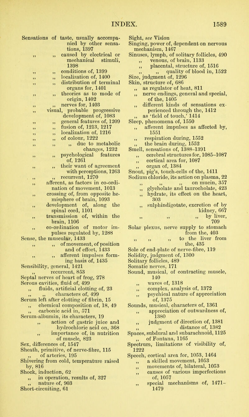 Sensations of taste, usually accompa- nied by other sensa- tions, i397 ,, caused by electrical or mechanical stimuli, 1398 ,, ,, conditions of, 1399 ,, ,, localization of, 1400 ,, ,, distribution of terminal organs for, 1401 ,, ,, theories as to mode of origin, 1402 ,, ,, nerves for, 1403 ,, visual, probable progressive development of, 1083 ,, ,, general features of, 1209 „ fusion of, 1213, 1217 ,, ,, localization of, 1216 „ of colour, 1222 „ „ „ due to metabolic changes, 1232 ,, ,, psychological features of, 1261 ,, ,, their want of agreement with perceptions, 1263 , ,, ,, recurrent, 1270 ,, afferent, as factors in co-ordi- nation of movement, 1013 ,, crossing of, from opposite he- misphere of brain, 1093 ,, development of, along the spinal cord, 1101 ,, transmission of, within the brain, 1106 ,, co-ordination of motor im- pulses regulated by, 1288 Sense, the muscular, 1433 ,, ,, of movement, of position and of effort, 1433 ,, ,, afferent impulses form- ing basis of, 1435 Sensibility, general, 1421 ,, recurrent, 853 Septal nerves of heart of frog, 278 Serous cavities, fluid of, 499 ,, fluids, artificial clotting of, 23 ,, ,, characters of, 499 Serum left after clotting of fibrin, 15 ,, chemical composition of, 18, 49 ,, carbonic acid in, 571 Serum-albumin, its characters, 19 ,, action of gastric juice and hydrochloric acid on, 368 ,, importance of, in nutrition of muscle, 823 Sex, differences of, 1547 Sheath, primitive, of nerve-fibre, 115 ,, of arteries, 195 Shivering from cold, temperature raised by, 816 Shock, induction, 62 ,, in operation, results of, 327 ,, nature of, 903 Short-circuiting, 61 Sight, see Vision Singing, power of, dependent on nervous mechanism, 1467 Sinuses, lymph, of solitary follicles, 490 ,, venous, of brain, 1133 ,, placental, structure of, 1516 ,, ,, quality of blood in, 1522 Size, judgment of, 1296 Skin, structure of, 686 „ as regulator of heat, 811 ,, nerve endings, general and special, of the, 1405 ,, different kinds of sensations ex- perienced through the, 1412 ,, as 'field of touch,' 1414 Sleep, phenomena of, 1550 ,, afferent impulses as affected by, 1551 ,, respiration during, 1552 ,, the brain during, 1552 Smell, sensations of, 1388-1391 ,, cerebral structures for, 1085-1087 ,, cortical area for, 1087 ,, organ of, 1384 Snout, pig's, touch-cells of the, 1411 Sodium chloride, its action on plasma, 22 ,, ,, ,, on mucin, 357 ,, glycholate and taurocholate, 423 ,, hydrate, its effect on the heart, 303 ,, sulphindigotate, excretion of by kidney, 667 ,, ,, ,, by liver, 709 Solar plexus, nerve supply to stomach from the, 403 ,, „ „ to the liver from the, 435 Sole of end-plate of nerve-fibre, 119 Solidity, judgment of, 1300 SoKtary follicles, 489 Somatic nerves, 171 Sound, musical, of contracting muscle, 140 ,, waves of, 1318 ,, complex, analysis of, 1372 ,, psychical nature of appreciation of, 1375 Sounds, musical, characters of, 1361 ,, appreciation of outwardness of, 1380 ,, judgment of direction of, 1381 ,, ,, distance of, 1382 Spaces, subdural and subarachnoid, 1125 ,, of Fontana, 1165 Spectrum, limitations of visibility of, 1222 Speech, cortical area for, 1053, 1464 ,, a skilled movement, 1053 ,, movements of, bilateral, 1053 ,, causes of various imperfections of, 1057 „ special mechanisms of, 1471- 1479