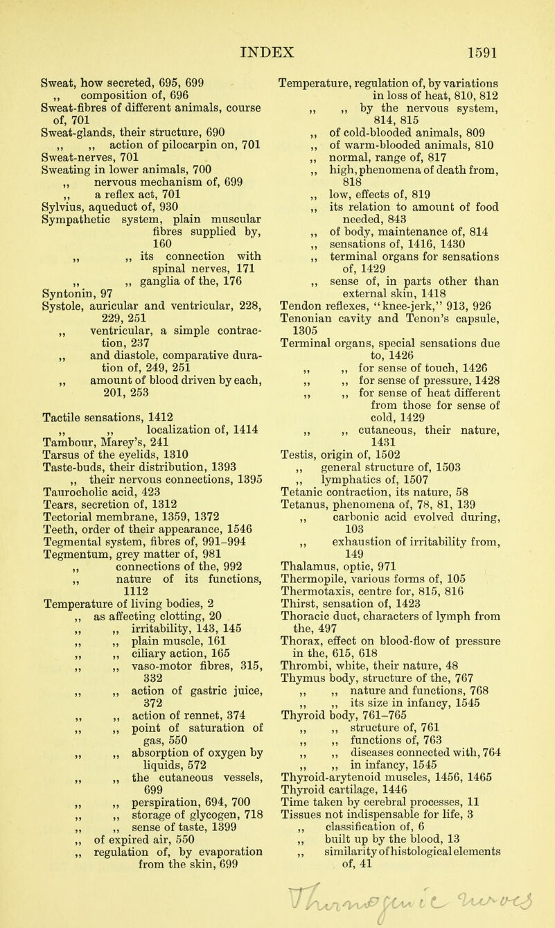 Sweat, how secreted, 695, 699 „ composition of, 696 Sweat-fibres of different animals, course of, 701 Sweat-glands, their structure, 690 ,, ,, action of pilocarpin on, 701 Sweat-nerves, 701 Sweating in lower animals, 700 ,, nervous mechanism of, 699 ,, a reflex act, 701 Sylvius, aqueduct of, 930 Sympathetic system, plain muscular fibres supplied by, 160 M its connection with spinal nerves, 171 „ ,, ganglia of the, 176 Syntonin, 97 Systole, auricular and ventricular, 228, 229, 251 „ ventricular, a simple contrac- tion, 237 ,, and diastole, comparative dura- tion of, 249, 251 ,, amount of blood driven by each, 201, 253 Tactile sensations, 1412 ,, ,, localization of, 1414 Tambour, Marey's, 241 Tarsus of the eyelids, 1310 Taste-buds, their distribution, 1393 „ their nervous connections, 1395 Taurocholic acid, 423 Tears, secretion of, 1312 Tectorial membrane, 1359, 1372 Teeth, order of their appearance, 1546 Tegmental system, fibres of, 991-994 Tegmentum, grey matter of, 981 ,, connections of the, 992 „ nature of its functions, 1112 Temperature of living bodies, 2 ,, as affecting clotting, 20 „ irritability, 143, 145 ,, ,, plain muscle, 161 ,, ,, ciliary action, 165 ,, vaso-motor fibres, 315, 332 „ ,, action of gastric juice, 372 „ ,, action of rennet, 374 ,, ,, point of saturation of gas, 550 „ „ absorption of oxygen by liquids, 572 „ „ the cutaneous vessels, 699 „ „ perspiration, 694, 700 ,, ,, storage of glycogen, 718 ,, ,, sense of taste, 1399 „ of expired air, 550 ,, regulation of, by evaporation from the skin, 699 Temperature, regulation of, by variations in loss of heat, 810, 812 „ „ by the nervous system, 814, 815 ,, of cold-blooded animals, 809 ,, of warm-blooded animals, 810 ,, normal, range of, 817 ,, high, phenomena of death from, 818 ,, low, effects of, 819 ,, its relation to amount of food needed, 843 ,, of body, maintenance of, 814 ,, sensations of, 1416, 1430 ,, terminal organs for sensations of, 1429 ,, sense of, in parts other than external skin, 1418 Tendon reflexes, knee-jerk, 913, 926 Tenonian cavity and Tenon's capsule, 1305 Terminal organs, special sensations due to, 1426 „ „ for sense of touch, 1426 „ ,, for sense of pressure, 1428 „ for sense of heat different from those for sense of cold, 1429 ,, ,, cutaneous, their nature, 1431 Testis, origin of, 1502 ,, general structure of, 1503 ,, lymphatics of, 1507 Tetanic contraction, its nature, 58 Tetanus, phenomena of, 78, 81, 139 ,, carbonic acid evolved during, 103 ,, exhaustion of irritability from, 149 Thalamus, optic, 971 Thermopile, various forms of, 105 Thermotaxis, centre for, 815, 816 Thirst, sensation of, 1423 Thoracic duct, characters of lymph from the, 497 Thorax, effect on blood-flow of pressure in the, 615, 618 Thrombi, white, their nature, 48 Thymus body, structure of the, 767 ,, ,, nature and functions, 768 ,, ,, its size in infancy, 1545 Thyroid body, 761-765 ,, ,, structure of, 761 ,, ,, functions of, 763 ,, ,, diseases connected with, 764 ,, ,, in infancy, 1545 Thyroid-arytenoid muscles, 1456, 1465 Thyroid cartilage, 1446 Time taken by cerebral processes, 11 Tissues not indispensable for life, 3 ,, classification of, 6 ,, built up by the l)lood, 13 ,, similarity of histological elements of, 41