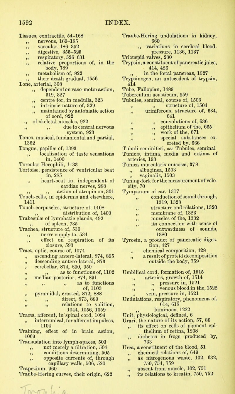 Tissues, contractile, 54-168 „ nervous, 169-185 vascular, 186-352 ,, digestive, 355-525 „ respiratory, 526-631 ,, relative proportions of, in the body, 789 ,, metabolism of, 822 „ their death gradual, 1556 Tone, arterial, 308 ,, dependent on vaso-motor action, 319, 327 „ centre for, in medulla, 323 ,, intrinsic nature of, 329 ,, maintained by automatic action of cord, 922 „ of skeletal muscles, 922 ,, ,, due to central nervous system, 923 Tones, musical, fundamental and partial, 1362 Tongue, papillae of, 1393 ,, localization of taste sensations in, 1400 Torcular Herophili, 1133 Tortoise, persistence of ventricular beat in, 285 „ heart-beat in, independent of cardiac nerves, 288 ,, ,, action of atropin on, 301 Touch-cells, in epidermis and elsewhere, 1411 Touch-corpuscles, structure of, 1408 ,, distribution of, 1409 Trabeculas of lymphatic glands, 492 „ of spleen, 735 Trachea, structure of, 530 ,, nerve supply to, 534 ,, effect on respiration of its closure, 593 Tract, optic, course of, 1074 „ ascending antero-lateral, 874, 895 ,, descending antero-lateral, 873 „ cerebellar, 874, 890, 950 „ ,, as to functions of, 1102 „ median posterior, 874, 891 „ „ ,, as to functions of, 1103 „ pyramidal, crossed, 872, 888 direct, 873, 889 ,, ,, relations to volition, 1044, 1056, 1059 Tracts, afferent, in'spinal cord, 1094 „ internunical, for afferent impulses, 1104 Training, effect of in brain action, 1069 Transudation into lymph-spaces, 503 ,, not merely a filtration, 504 „ conditions determining, 505 ,, opposite currents of, through capillary walls, 506, 520 Trapezium, 960 Traube-Hering curves, their origin, 622 Traube-Hering undulations in kidney, 660 ,, variations in cerebral blood- pressure, 1136, 1137 Tricuspid valves, 230 Trypsin, a constituent of pancreatic juice, 414, 426 ,, in the fcetal pancreas, 1527 Trypsinogen, an antecedent of trypsin, 414 Tube, Fallopian, 1489 Tuberculum acusticum, 959 Tubules, seminal, course of, 1503 „ ,, structure of, 1504 ,, uriniferous, structure of, 634, 641 „ ,, convolutions of, 636 ,, ,, epithelium of the, 665 ,, ,, work of the, 671 ,, ,, special substances ex- creted by, 666 Tubuli seminiferi, see Tubules, seminal Tunicse, intima, media and extima of arteries, 193 Tunica muscularis mucosas, 378 ,, albuginea, 1503 ,, vaginalis, 1503 Tuning-fork for the measurement of velo- city, 70 Tympanum of ear, 1317 ,, conduction of sound through, 1319, 1328 ,, structure and relations, 1320 „ membrane of, 1323 „ muscles of the, 1332 ,, its connection with sense of outwardness of sounds, 1380 Tyrosin, a product of pancreatic diges- tion, 427 „ chemical composition, 428 ,, a result of proteid decomposition Outside the body, 759 Umbilical cord, formation of, 1515 ,, arteries, growth of, 1514 ,, ,, pressure in, 1521 „ ,, venous blood in the, 1522 „ vein, pressure in, 1521 Undulations, respiratory, phenomena of, 614, 618 ,, luminous, 1222 Unit, physiological, defined, 6 Urari, the nature of its action, 57, 86 ,, its effect on cells of pigment epi- thelium of retina, 1208 „ diabetes in frogs produced by, 733 Urea, a constituent of the blood, 51 ,, chemical relations of, 649 ,, as nitrogenous waste, 102, 632, 750, 754, 759 „ absent from muscle, 102, 751 its relations to kreatin, 750, 752