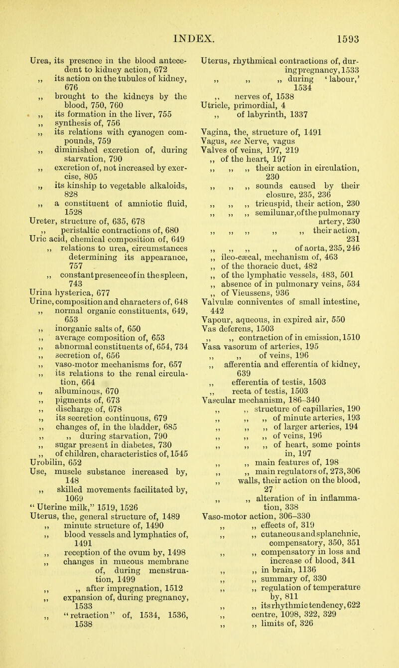 Urea, its presence in the blood antece- dent to kidney action, 672 „ its action on the tubules of kidney, 676 ,, brought to the kidneys by the blood, 750, 760 ,, its formation in the liver, 755 „ synthesis of, 756 ,, its relations with cyanogen com- pounds, 759 ,, diminished excretion of, during starvation, 790 ,, excretion of, not increased by exer- cise, 805 „ its kinship to vegetable alkaloids, 828 ,, a constituent of amniotic fluid, 1528 Ureter, structure of, 635, 678 ,, peristaltic contractions of, 680 Uric acid, chemical composition of, 649 ,, relations to urea, circumstances determining its appearance, 757 ,, constantpresenceof in thespleen, 743 Urina hysterica, 677 Urine, composition and characters of, 648 ,, normal organic constituents, 649, 658 ,, inorganic salts of, 650 ,, average composition of, 653 ,, abnormal constituents of, 654, 734 ,, secretion of, 656 ,, vaso-motor mechanisms for, 657 ,, its relations to the renal circula- tion, 664 „ albuminous, 670 ,, pigments of, 673 ,, discharge of, 678 „ its secretion continuous, 679 ,, changes of, in the bladder, 685 ,, ,, during starvation, 790 ,, sugar present in diabetes, 730 ,, of children, characteristics of, 1545 Urobilin, 652 Use, muscle substance increased by, 148 „ skilled movements facilitated by, 1069 Uterine milk, 1519, 1526 Uterus, the, general structure of, 1489 ,, minute structure of, 1490 ,, blood vessels and lymphatics of, 1491 ,, reception of the ovum by, 1498 ,, changes in mucous membrane of, during menstrua- tion, 1499 ,, ,, after impregnation, 1512 „ expansion of, during pregnancy, 1533 retraction of, 1534, 1536, 1538 Uterus, rhythmical contractions of, dur- ing pregnancy, 1533 ,, ,, „ during 'labour,' 1534 ,, nerves of, 1538 Utricle, primordial, 4 „ of labyrinth, 1337 Vagina, the, structure of, 1491 Vagus, see Nerve, vagus Valves of veins, 197, 219 ,, of the heart, 197 ,, ,, ,, their action in circulation, 230 ,, ,, ,, sounds caused by their closure, 235, 236 ,, ,, ,, tricuspid, their action, 230 ,, ,, ,, semilunar,of the pulmonary artery, 230 ,, „ „ ,, „ their action, 231 „ „ „ „ of aorta, 235,246 ,, ileo-csecal, mechanism of, 463 ,, of the thoracic duct, 482 ,, of the lymphatic vessels, 483, 501 ,, absence of in pulmonary veins, 534 ,, of Vieussens, 936 Valvules conniventes of small intestine, 442 Vapour, aqueous, in expired air, 550 Vas deferens, 1503 ,, ,, contraction of in emission, 1510 Vasa vasorum of arteries, 195 ,, ,, of veins, 196 ,, afferentia and efferentia of kidney, 639 ,, efferentia of testis, 1503 ,, recta of testis, 1503 Vascular mechanism, 186-340 ,, ,, structure of capillaries, 190 ,, ,, ,, of minute arteries, 193 ,, ,, ,, of larger arteries, 194 ,, ,, ,, of veins, 196 ,, ,, ,, of heart, some points in, 197 ,, ,, main features of, 198 ,, ,, main regulators of, 273,306 ,, walls, their action on the blood, 27 ,, ,, alteration of in inflamma- tion, 338 Vaso-motor action, 306-330 „ effects of, 319 ,, ,, cutaneous and splanchnic, compensatory, 350, 351 ,, „ compensatory in loss and increase of blood, 341 ,, ,, in brain, 1136 ,, ,, summary of, 330 ,, ,, regulation of temperature by, 811 ,, ,, its rhythmic tendency, 622 centre, 1098, 322, 329 „ limits of, 326