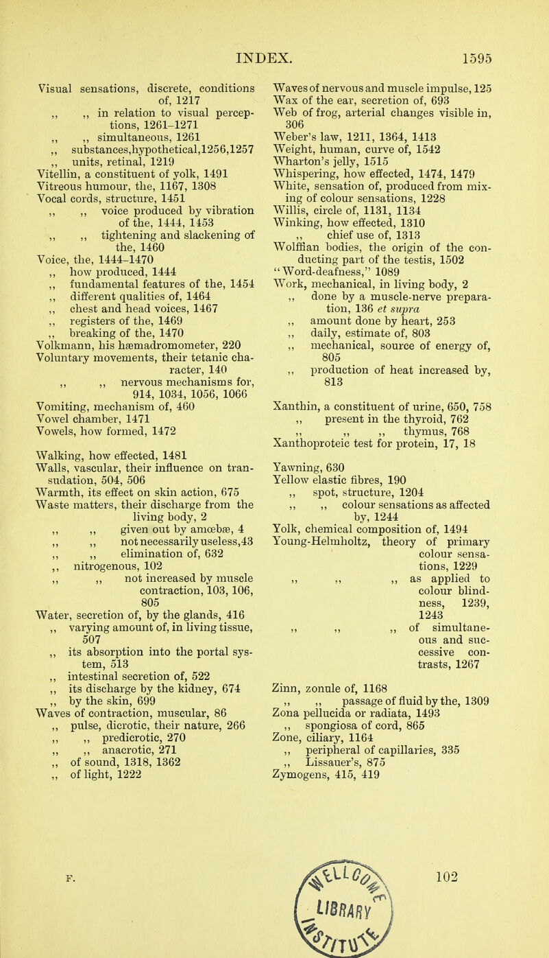 Visual sensations, discrete, conditions of, 1217 ,, in relation to visual percep- tions, 1261-1271 „ ,, simultaneous, 1261 ,, substances,hypothetical,1256,1257 ,, units, retinal, 1219 Vitellin, a constituent of yolk, 1491 Vitreous humour, the, 1167, 1308 Vocal cords, structure, 1451 ,, ,, voice produced by vibration of the, 1444, 1453 ,, ,, tightening and slackening of the, 1460 Voice, the, 1444-1470 ,, how produced, 1444 ,, fundamental features of the, 1454 ,, different qualities of, 1464 ,, chest and head voices, 1467 ,, registers of the, 1469 ,, breaking of the, 1470 Volkmann, his hsemadromometer, 220 Voluntary movements, their tetanic cha- racter, 140 ,, ,, nervous mechanisms for, 914, 1034, 1056, 1066 Vomiting, mechanism of, 460 Vowel chamber, 1471 Vowels, how formed, 1472 Walking, how effected, 1481 Walls, vascular, their influence on tran- sudation, 504, 506 Warmth, its effect on skin action, 675 Waste matters, their discharge from the living body, 2 ,, ,, given out by amoebge, 4 ,, ,, not necessarily useless,43 ,, ,, elimination of, 632 ,, nitrogenous, 102 ,, ,, not increased by muscle contraction, 103,106, 805 Water, secretion of, by the glands, 416 ,, varying amount of, in living tissue, 507 ,, its absorption into the portal sys- tem, 513 ,, intestinal secretion of, 522 ,, its discharge by the kidney, 674 „ by the skin, 699 Waves of contraction, muscular, 86 ,, pulse, dicrotic, their nature, 266 ,, ,, predicrotic, 270 „ ,, anacrotic, 271 „ of sound, 1318, 1362 „ of light, 1222 Waves of nervous and muscle impulse, 125 Wax of the ear, secretion of, 693 Web of frog, arterial changes visible in, 306 Weber's law, 1211, 1364, 1413 Weight, human, curve of, 1542 Wharton's jelly, 1515 Whispering, how effected, 1474, 1479 White, sensation of, produced from mix- ing of colour sensations, 1228 Willis, circle of, 1131, 1134 Winking, how effected, 1310 ,, chief use of, 1313 Wolffian bodies, the origin of the con- ducting part of the testis, 1502 Word-deafness, 1089 Work, mechanical, in living body, 2 ,, done by a muscle-nerve prepara- tion, 136 et supra amount done by heart, 253 ,, daily, estimate of, 803 ,, mechanical, source of energy of, 805 ,, production of heat increased by, 813 Xanthin, a constituent of urine, 650, 758 ,, present in the thyroid, 762 „ thymus, 768 Xanthoproteic test for protein, 17, 18 Yawning, 630 Yellow elastic fibres, 190 ,, spot, structure, 1204 ,, ,, colour sensations as affected by, 1244 Yolk, chemical composition of, 1494 Young-Helmholtz, theory of primary colour sensa- tions, 1229 ,, as applied to colour blind- ness, 1239, 1243 ,, ,, 5> of simultane- ous and suc- cessive con- trasts, 1267 Zinn, zonule of, 1168 ,, ,, passage of fluid by the, 1309 Zona pellucida or radiata, 1493 ,, spongiosa of cord, 865 Zone, ciliary, 1164 ,, peripheral of capillaries, 335 ,, Lissauer's, 875 Zymogens, 415, 419