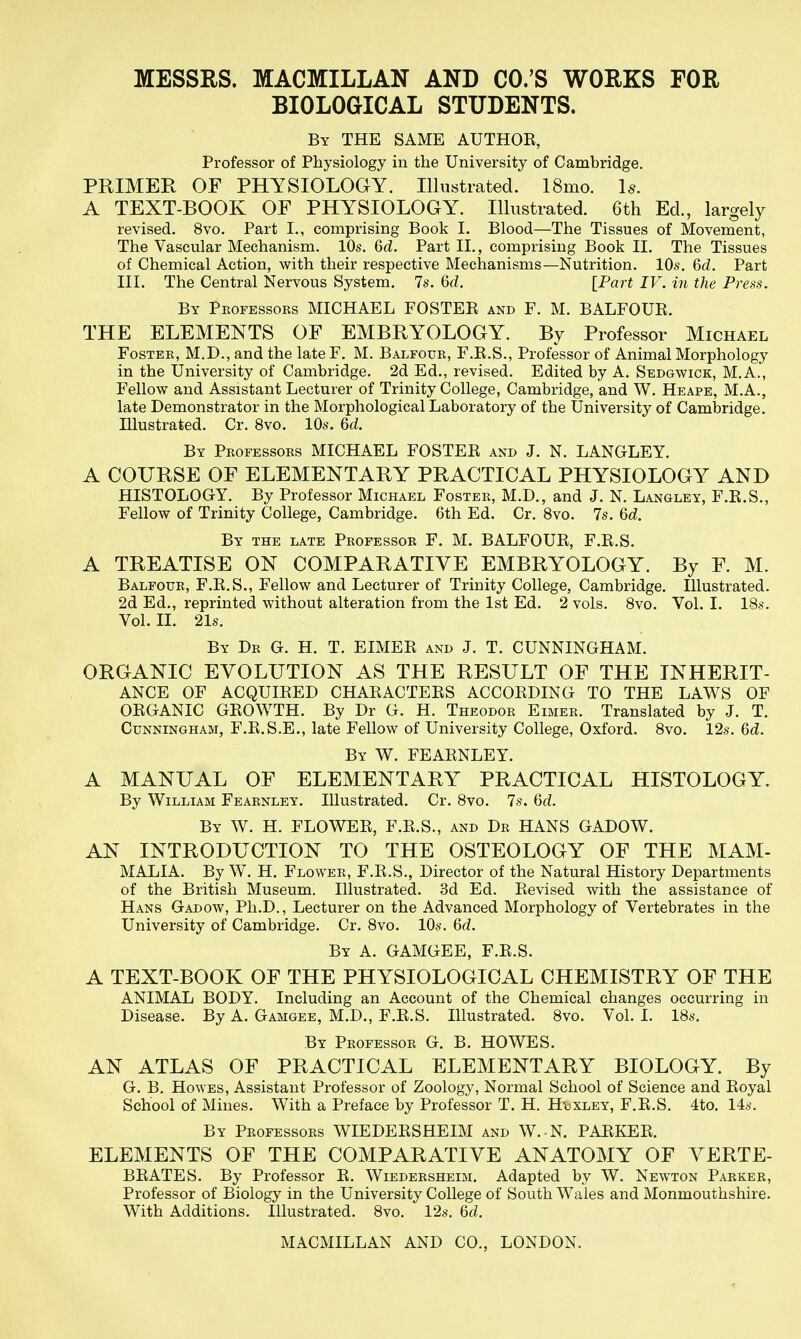 MESSRS. MACMILLAN AND CO.'S WORKS FOR BIOLOGICAL STUDENTS. By the same AUTHOK, Professor of Physiology in the University of Cambridge. PRIMER OF PHYSIOLOGY. Illustrated. 18mo. Is. A TEXT-BOOK OF PHYSIOLOGY. Illustrated. 6th Ed., largely revised. 8vo. Part I., comprising Book I. Blood—The Tissues of Movement, The Vascular Mechanism. 10s. &d. Part II., comprising Book II. The Tissues of Chemical Action, with their respective Mechanisms—Nutrition. 10s. 6d. Part III. The Central Nervous System. 7s. Qd. [Part IV. in the Press. By Pkofessors MICHAEL FOSTER and F. M. BALFOUR. THE ELEMENTS OF EMBRYOLOGY. By Professor Michael Foster, M.D., and the late F. M. Balfour, F.R.S., Professor of Animal Morphology in the University of Cambridge. 2d Ed., revised. Edited by A. Sedgwick, M.A., Fellow and Assistant Lecturer of Trinity College, Cambridge, and W. Heape, M.A., late Demonstrator in the Morphological Laboratory of the University of Cambridge. Illustrated. Cr. 8vo. 10s. 6d. By Professors MICHAEL FOSTER and J. N. LANGLEY. A COURSE OF ELEMENTARY PRACTICAL PHYSIOLOGY AND HISTOLOGY. By Professor Michael Foster, M.D., and J. N. Langley, F.R.S., Fellow of Trinity College, Cambridge. 6th Ed. Cr. 8vo. 7s. 6d. By the late Professor F. M. BALFOUR, F.R.S. A TREATISE ON COMPARATIVE EMBRYOLOGY. By F. M. Balfour, F.R.S., Fellow and Lecturer of Trinity College, Cambridge. Illustrated. 2d Ed., reprinted without alteration from the 1st Ed. 2 vols. 8vo. Vol. I. IBs. Vol. II. 21s. By Dr G. H. T. EIMER and J. T. CUNNINGHAM. ORGANIC EVOLUTION AS THE RESULT OF THE INHERIT- ANCE OF ACQUIRED CHARACTERS ACCORDING TO THE LAWS OF ORGANIC GROWTH. By Dr G. H. Theodor Eimer. Translated by J. T. Cunningham, F.R.S.E., late Fellow of University College, Oxford. Svo. 12s. M. By W. FEARNLEY. A MANUAL OF ELEMENTARY PRACTICAL HISTOLOGY. By William Fearnley. Illustrated. Cr. Svo. 7s. 6c?. By W. H. flower, F.R.S., and Dr HANS GADOW. AN INTRODUCTION TO THE OSTEOLOGY OF THE MAM- MALIA. By W. H. Flower, F.R.S., Director of the Natural History Departments of the British Museum. Illustrated. 3d Ed. Revised with the assistance of Hans Gadow, Ph.D., Lecturer on the Advanced Morphology of Vertebrates in the University of Cambridge. Cr. Svo. 10s. 6d. By a. GAMGEE, F.R.S. A TEXT-BOOK OF THE PHYSIOLOGICAL CHEMISTRY OF THE ANIMAL BODY. Including an Account of the Chemical changes occurring in Disease. By A. Gamgee, M.D., F.R.S. Illustrated. Svo. Vol. I. IBs. By Professor G. B. HOWES. AN ATLAS OF PRACTICAL ELEMENTARY BIOLOGY. By G. B. Howes, Assistant Professor of Zoology, Normal School of Science and Royal School of Mines. With a Preface by Professor T. H. Hdxley, F.R.S. 4to. 14s. By Professors WIEDERSHEIM and W. N. PARKER. ELEMENTS OF THE COMPARATIVE ANATOMY OF VERTE- BRATES. By Professor R. Wiedersheim. Adapted by W. Newton Parker, Professor of Biology in the University College of South Wales and Monmouthshire. With Additions. Illustrated. Svo. 12s. Qd.