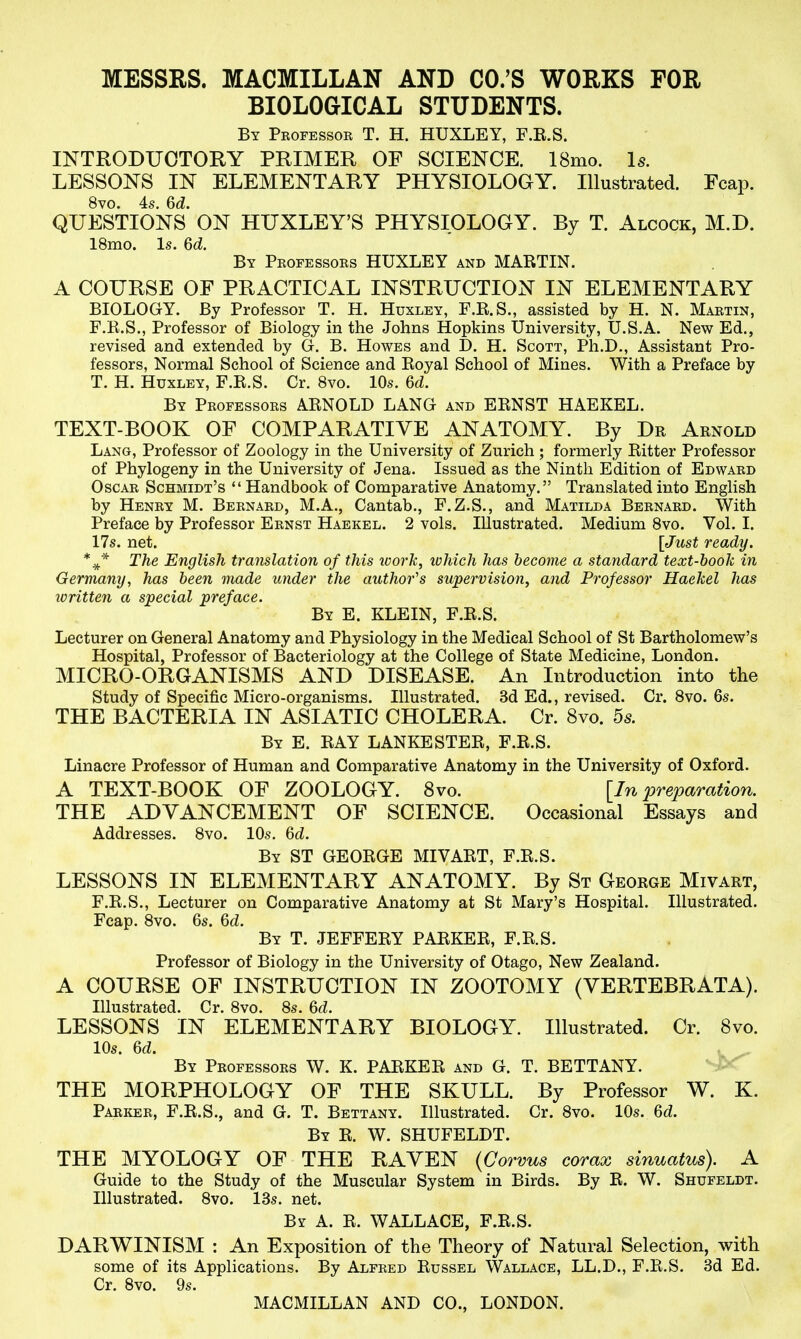 BIOLOGICAL STUDENTS. By Professor T. H. HUXLEY, F.R.S. INTRODUCTORY PRIMER OF SCIENCE. 18mo. Is. LESSONS IN ELEMENTARY PHYSIOLOGY. Illustrated. Fcap. 8vo. 4s. Qd. QUESTIONS ON HUXLEY'S PHYSIOLOGY. By T. Alcock, M.D. 18mo. Is. 6d. By Professors HUXLEY and MARTIN. A COURSE OF PRACTICAL INSTRUCTION IN ELEMENTARY BIOLOGY. By Professor T. H. Huxley, F.R.S., assisted by H. N. Martin, F.R.S., Professor of Biology in the Johns Hopkins tjniversity, U.S.A. New Ed., revised and extended by G. B. Howes and D. H. Scott, Ph.D., Assistant Pro- fessors, Normal School of Science and Royal School of Mines. With a Preface by T. H. Huxley, F.R.S. Cr. 8vo. 10s. Qd. By Professors ARNOLD LANG and ERNST HAEKEL. TEXT-BOOK OF COMPARATIVE ANATOMY. By Dr Arnold Lang, Professor of Zoology in the University of Zurich ; formerly Ritter Professor of Phylogeny in the University of Jena. Issued as the Ninth Edition of Edward Oscar Schmidt's  Handbook of Comparative Anatomy. Translated into English by Henry M. Bernard, M.A., Cantab., F.Z.S., and Matilda Bernard. With Preface by Professor Ernst Haekel. 2 vols. Illustrated. Medium 8vo. Vol. I. 17s. net. [Just ready. The English translation of this ivork, luhich has become a standard text-hook in Germany, has been made under the author's supervision, and Professor Haekel has written a special preface. By E. KLEIN, F.R.S. Lecturer on General Anatomy and Physiology in the Medical School of St Bartholomew's Hospital, Professor of Bacteriology at the College of State Medicine, London. MICRO-ORGANISMS AND DISEASE. An Introduction into the Study of Specific Micro-organisms. Illustrated. 3d Ed., revised. Cr. 8vo. 6s. THE BACTERIA IN ASIATIC CHOLERA. Cr. 8vo. 5s. By E. ray LANKESTER, F.R.S. Linacre Professor of Human and Comparative Anatomy in the University of Oxford. A TEXT-BOOK OF ZOOLOGY. 8vo. [In preparation. THE ADVANCEMENT OF SCIENCE. Occasional Essays and Addresses. 8vo. 10s. M. By ST GEORGE MIVART, F.R.S. LESSONS IN ELEMENTARY ANATOMY. By St George Mivart, F.R.S., Lecturer on Comparative Anatomy at St Mary's Hospital. Illustrated. Fcap. 8vo. 6s. 6(Z. By T. JEFFERY PARKER, F.R.S. Professor of Biology in the University of Otago, New Zealand. A COURSE OF INSTRUCTION IN ZOOTOMY (YERTEBRATA). Illustrated. Cr. 8vo. 8s. LESSONS IN ELEMENTARY BIOLOGY. Illustrated. Cr. 8vo. 10s. 6cZ. By Professors W. K. PARKER and G. T. BETTANY. THE MORPHOLOGY OF THE SKULL. By Professor W. K. PARiiER, F.R.S., and G. T. Bettany. Illustrated. Cr. 8vo. 10s. M. By R. W. SHUFELDT. THE MYOLOGY OF THE RAVEN {Corvus corax sinuatus). A Guide to the Study of the Muscular System in Birds. By R. W. Shufeldt. Illustrated. 8vo. 13s. net. By a. R. WALLACE, F.R.S. DARWINISM : An Exposition of the Theory of Natural Selection, with some of its Applications. By Alfred Russel Wallace, LL.D., F.R.S. 3d Ed. Cr. 8vo. 9s.