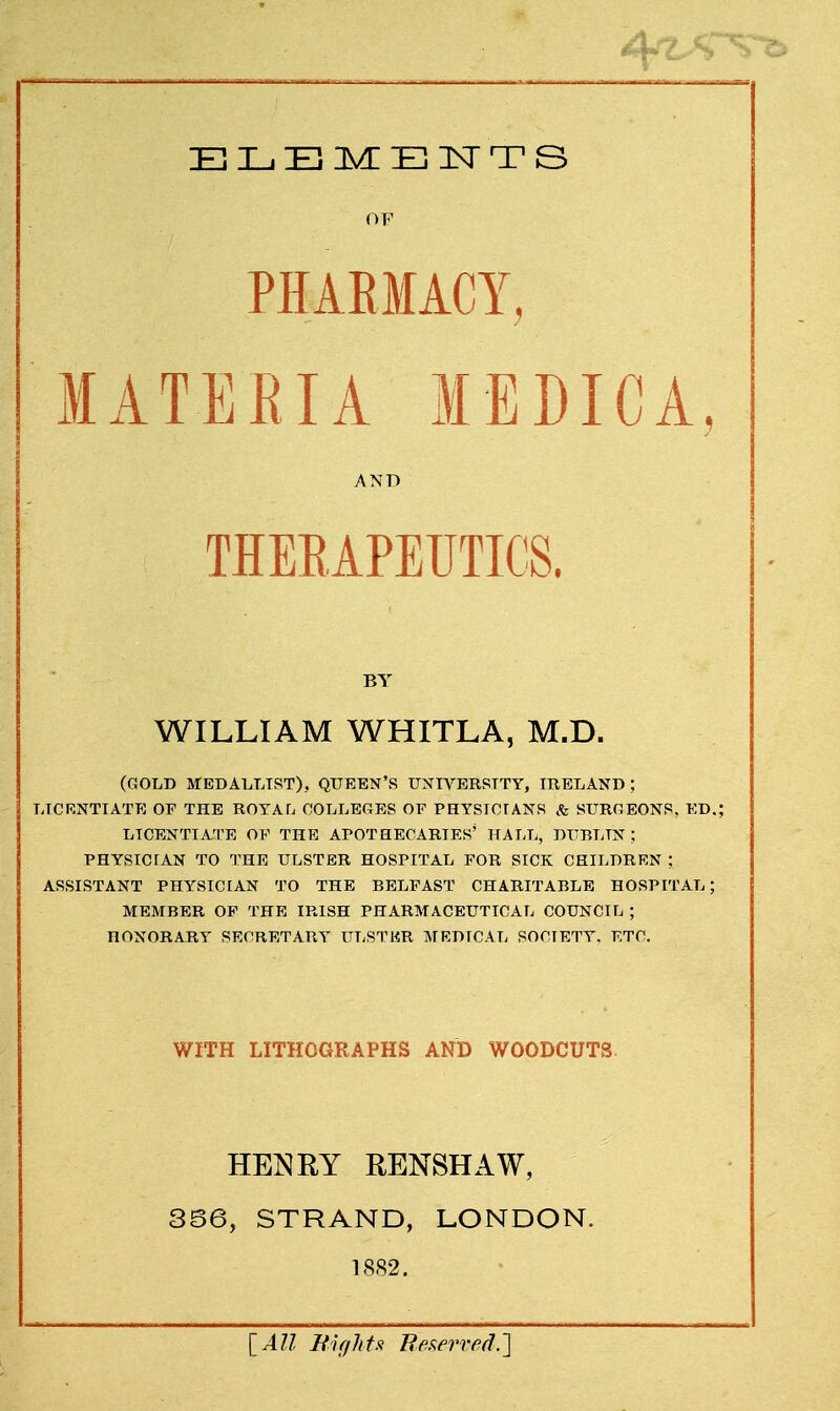 OF PHARMACY, MATERIA MEDICA 1 AND BY WILLIAM WHITLA, M.D. (GOLD MEDALLIST), QUEEN'S UNIVERSITY, IRELAND; LICENTIATE OF THE ROYATj COLLEGES OF PHYSICIANS & SURfiEONS, ED.; LICENTIATE OF THE APOTHECARIES' HALL, DUBLIN ; PHYSICIAN TO THE ULSTER HOSPITAL FOR SICK CHILDREN ; ASSISTANT PHYSICIAN TO THE BELFAST CHARITABLE HOSPITAL; MEMBER OF THE IRISH PHARMACEUTICAL COUNCIL ; HONORARY SECRETARY ULSTER MEDICAL SOCIETY. ETC. WITH LITHOGRAPHS AND WOODCUTS HENRY RENSHAW, SB6, STRAND, LONDON. 1882. [All Mights Reserved,']