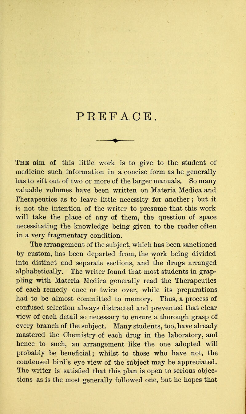 PEEFAOE. The aim of this little work is to give to the student of medicine such information in a concise form as he generally has to sift out of two or more of the larger manuals. So many- valuable volumes have been written on Materia Medica and Therapeutics as to leave little necessity for another; but it is not the intention of the writer to presume that this work will take the place of any of them, the question of space necessitating the knowledge being given to the reader often in a very fragmentary condition. The arrangement of the subject, which has been sanctioned by custom, has been departed from, the work being divided into distinct and separate sections, and the drugs arranged alphabetically. The writer found that most students in grap- pling with Materia Medica generally read the Therapeutics of each remedy once or twice over, while its preparations had to be almost committed to memory. Thus, a process of confused selection always distracted and prevented that clear view of each detail so necessary to ensure a thorough grasp of every branch of the subject. Many students, too, have already mastered the Chemistry of each drug in the laboratory, and hence to such, an arrangement like the one adopted will probably be beneficial; whilst to those who have not, the condensed bird's eye view of the subject may be appreciated. The writer is satisfied that this plan is open to serious objec- tions as is the most generally followed one, but he hopes that