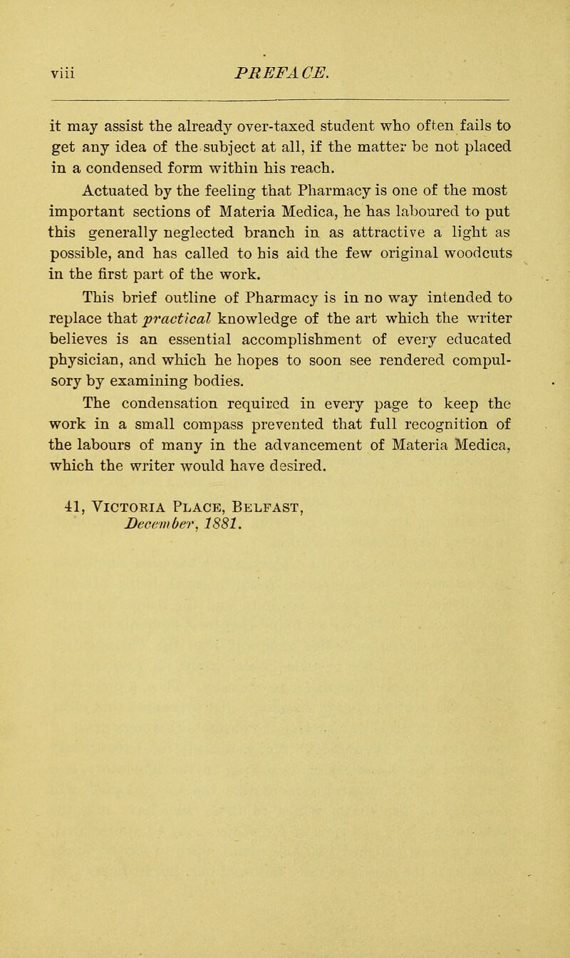 it may assist the already over-taxed student who often fails to get any idea of the subject at all, if the matter be not placed in a condensed form within his reach. Actuated by the feeling that Pharmacy is one of the most important sections of Materia Medica, he has laboured to put this generally neglected branch in as attractive a light as possible, and has called to his aid the few original woodcuts in the first part of the work. This brief outline of Pharmacy is in no way intended to replace that 'practical knowledge of the art which the writer believes is an essential accomplishment of every educated physician, and which he hopes to soon see rendered compul- sory by examining bodies. The condensation required in every page to keep the work in a small compass prevented that full recognition of the labours of many in the advancement of Materia Medica, which the writer would have desired. 41, Victokia Place, Belfast, December, 1881.