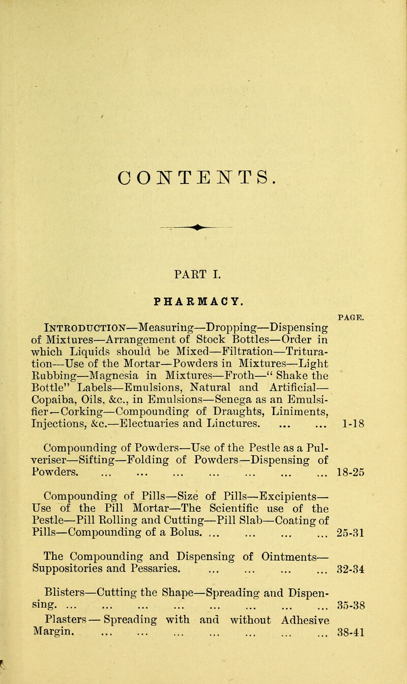 CONTENTS. PART I. PHARMACY. PAGE. Introduction—Measuring—Dropping—Dispensing of Mixtures—Arrangement of Stock Bottles—Order in which Liquids should be Mixed—Filtration—Tritura- tion—Use of the Mortar—Powders in Mixtures—Light Rubbing—Magnesia in Mixtures—Froth— Shake the Bottle Labels—Emulsions, Natural and Artificial— Copaiba, Oils, &c, in Emulsions—Senega as an Emulsi- fier—Corking—Compounding of Draughts, Liniments, Injections, &c.—Electuaries and Linctures. ... ... 1-18 Compounding of Powders—Use of the Pestle as a Pul- veriser—Sifting—Folding of Powders—Dispensing of Powders 18-25 Compounding of Pills—Size of Pills—Excipients— Use of the Pill Mortar—The Scientific use of the Pestle—Pill Rolling and Cutting—Pill Slab—Coating of Pills—Compounding of a Bolus. ... ... ... ... 25-31 The Compounding and Dispensing of Ointments— Suppositories and Pessaries. ... ... ... ... 32-34 Blisters—Cutting the Shape—Spreading and Dispen- sing 35-38 Plasters—Spreading with and without Adhesive Margin 38-41