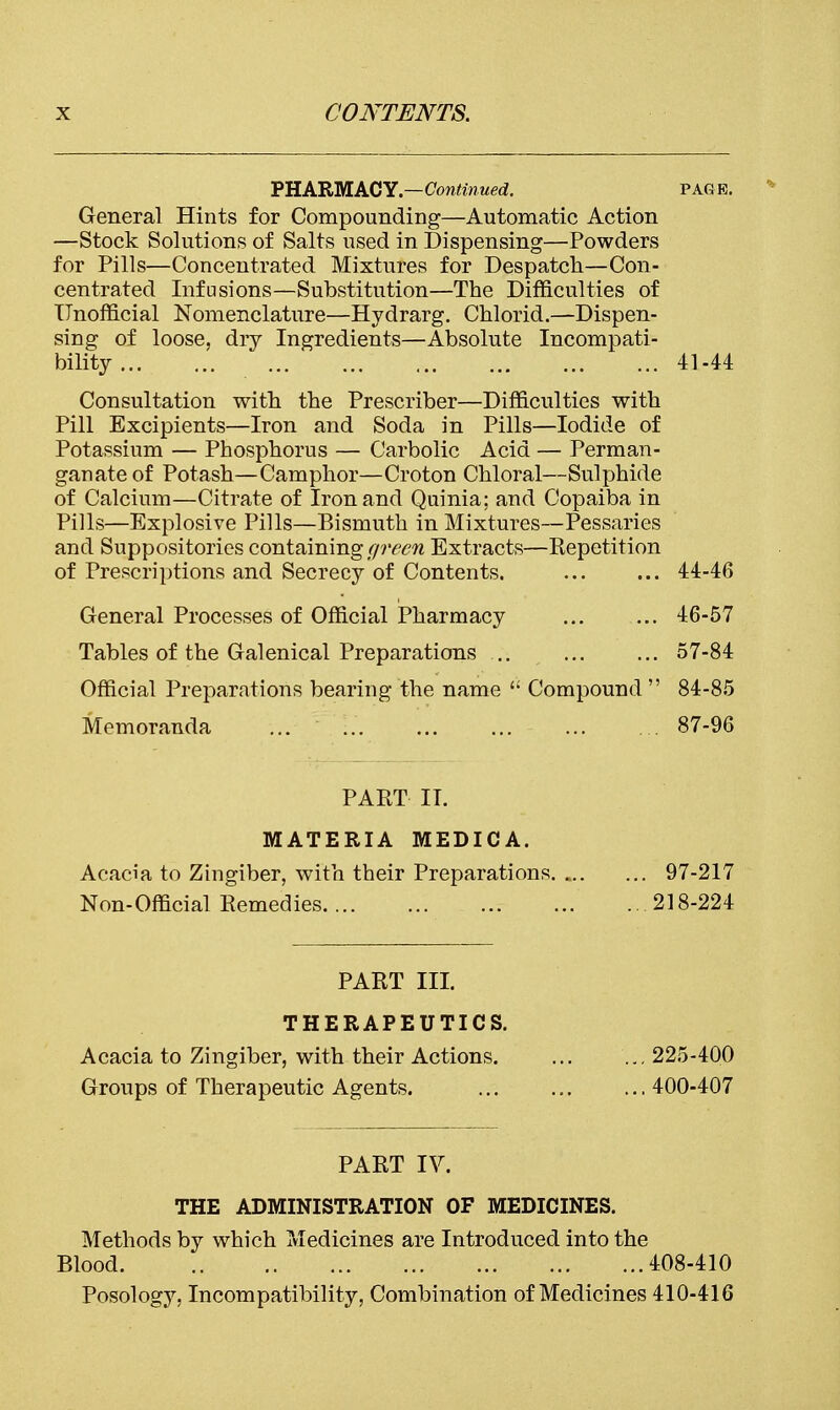 PHARMACY.—Continued. page. General Hints for Compounding—Automatic Action —Stock Solutions of Salts used in Dispensing—Powders for Pills—Concentrated Mixtures for Despatch—Con- centrated Infusions—Substitution—The Difficulties of Unofficial Nomenclature—Hydrarg. Chlorid.—Dispen- sing of loose, dry Ingredients—Absolute Incompati- bility 41-44 Consultation with the Prescriber—Difficulties with Pill Excipients—Iron and Soda in Pills—Iodide of Potassium — Phosphorus — Carbolic Acid — Perman- ganate of Potash—Camphor—Croton Chloral—Sulphide of Calcium—Citrate of Iron and Quinia; and Copaiba in Pills—Explosive Pills—Bismuth in Mixtures—Pessaries and Suppositories containing green Extracts—Repetition of Prescriptions and Secrecy of Contents. ... ... 44-46 General Processes of Official Pharmacy ... ... 46-57 Tables of the Galenical Preparations ... ... ... 57-84 Official Preparations bearing the name  Compound  84-85 Memoranda 87-96 PART II. MATERIA MEDIC A. Acacia to Zingiber, with their Preparations. 97-217 Non-Official Remedies 218-224 PART III. THERAPEUTICS. Acacia to Zingiber, with their Actions. ... ... 225-400 Groups of Therapeutic Agents. 400-407 PART IV. THE ADMINISTRATION OF MEDICINES. Methods by which Medicines are Introduced into the Blood 408-410 Posology. Incompatibility, Combination of Medicines 410-416