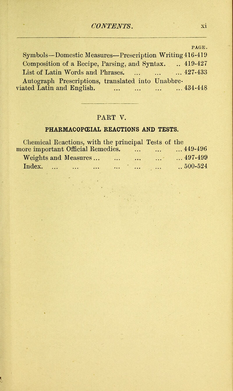 PAGE. Symbols—Domestic Measures—Prescription Writing 416-419 Composition of a Kecipe, Parsing, and Syntax. .. 419-427 List of Latin Words and Phrases. ... ... ... 427-433 Autograph Prescriptions, translated into Unabbre- viated Latin and English. 434-448 PART V. PHARMACOPCEIAL REACTIONS AND TESTS. Chemical Enactions, with the principal Tests of the more important Official Eemedies. ... ... ...449-496 Weights and Measures 497-499 Index ... 500-524