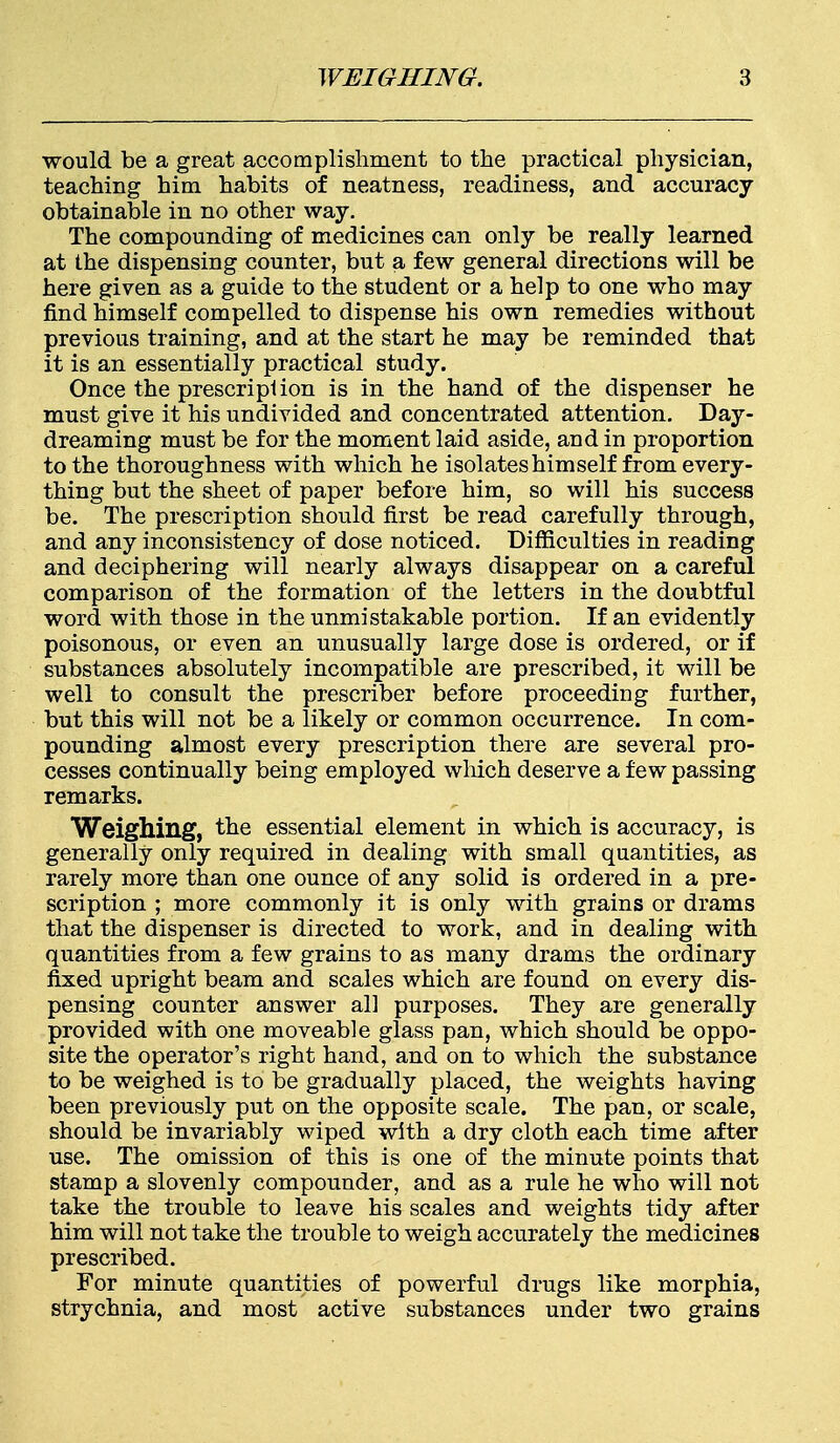 would be a great accomplishment to the practical physician, teaching him habits of neatness, readiness, and accuracy obtainable in no other way. The compounding of medicines can only be really learned at the dispensing counter, but a few general directions will be here given as a guide to the student or a help to one who may find himself compelled to dispense his own remedies without previous training, and at the start he may be reminded that it is an essentially practical study. Once the prescripl ion is in the hand of the dispenser he must give it his undivided and concentrated attention. Day- dreaming must be for the moment laid aside, and in proportion to the thoroughness with which he isolates him self from every- thing but the sheet of paper before him, so will his success be. The prescription should first be read carefully through, and any inconsistency of dose noticed. Difficulties in reading and deciphering will nearly always disappear on a careful comparison of the formation of the letters in the doubtful word with those in the unmistakable portion. If an evidently poisonous, or even an unusually large dose is ordered, or if substances absolutely incompatible are prescribed, it will be well to consult the prescriber before proceeding further, but this will not be a likely or common occurrence. In com- pounding almost every prescription there are several pro- cesses continually being employed which deserve a few passing remarks. Weighing, the essential element in which is accuracy, is generally only required in dealing with small quantities, as rarely more than one ounce of any solid is ordered in a pre- scription ; more commonly it is only with grains or drams that the dispenser is directed to work, and in dealing with quantities from a few grains to as many drams the ordinary fixed upright beam and scales which are found on every dis- pensing counter answer all purposes. They are generally provided with one moveable glass pan, which should be oppo- site the operator's right hand, and on to which the substance to be weighed is to be gradually placed, the weights having been previously put on the opposite scale. The pan, or scale, should be invariably wiped with a dry cloth each time after use. The omission of this is one of the minute points that stamp a slovenly compounder, and as a rule he who will not take the trouble to leave his scales and weights tidy after him will not take the trouble to weigh accurately the medicines prescribed. For minute quantities of powerful drugs like morphia, strychnia, and most active substances under two grains