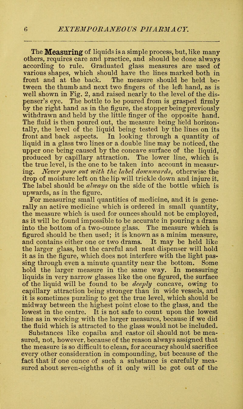 The Measuring of liquids is a simple process, but, like many others, requires care and practice, and should be done always according to rule. Graduated glass measures are used of various shapes, which should have the lines marked both in front and at the back. The measure should be held be- tween the thumb and next two fingers of the left hand, as is well shown in Fig. 2, and raised nearly to the level of the dis- penser's eye. The bottle to be poured from is grasped firmly by the right hand as in the figure, the stopper being previously withdrawn and held by the little finger of the opposite hand. The fluid is then poured out, the measure being held horizon- tally, the level of the liquid being tested by the lines on its front and back aspects. In looking through a quantity of liquid in a glass two lines or a double line may be noticed, the upper one being caused by the concave surface of the liquid, produced by capillary attraction. The lower line, which is the true level, is the one to be taken into account in measur- ing. Never pour out with thet label downwards, otherwise the drop of moisture left on the lip will trickle down and injure it. The label should be always on the side of the bottle which is upwards, as in the figure. For measuring small quantities of medicine, and it is gene- rally an active medicine which is ordered in small quantity, the measure which is used for ounces should not be employed, as it will be found impossible to be accurate in pouring a dram into the bottom of a two-ounce glass. The measure which is figured should be then used; it is known as a minim measure, and contains either one or two drams. It may be held like the larger glass, but the careful and neat dispenser will hold it as in the figure, which does not interfere with the light pas- sing through even a minute quantity near the bottom. Some hold the larger measure in the same way. In measuring liquids in very narrow glasses like the one figured, the surface of the liquid will be found to be deeply concave, owing to capillary attraction being stronger than in wide vessels, and it is sometimes puzzling to get the true level, which should be midway between the highest point close to the glass, and the lowest in the centre. It is not safe to count upon the lowest line as in working with the larger measures, because if we did the fluid which is attracted to the glass would not be included. Substances like copaiba and castor oil should not be mea- sured, not, however, because of the reason always assigned that the measure is so difficult to clean, for accuracy should sacrifice every other consideration in compounding, but because of the fact that if one ounce of such a substance is carefully mea- sured about seven-eighths of it only will be got out of the