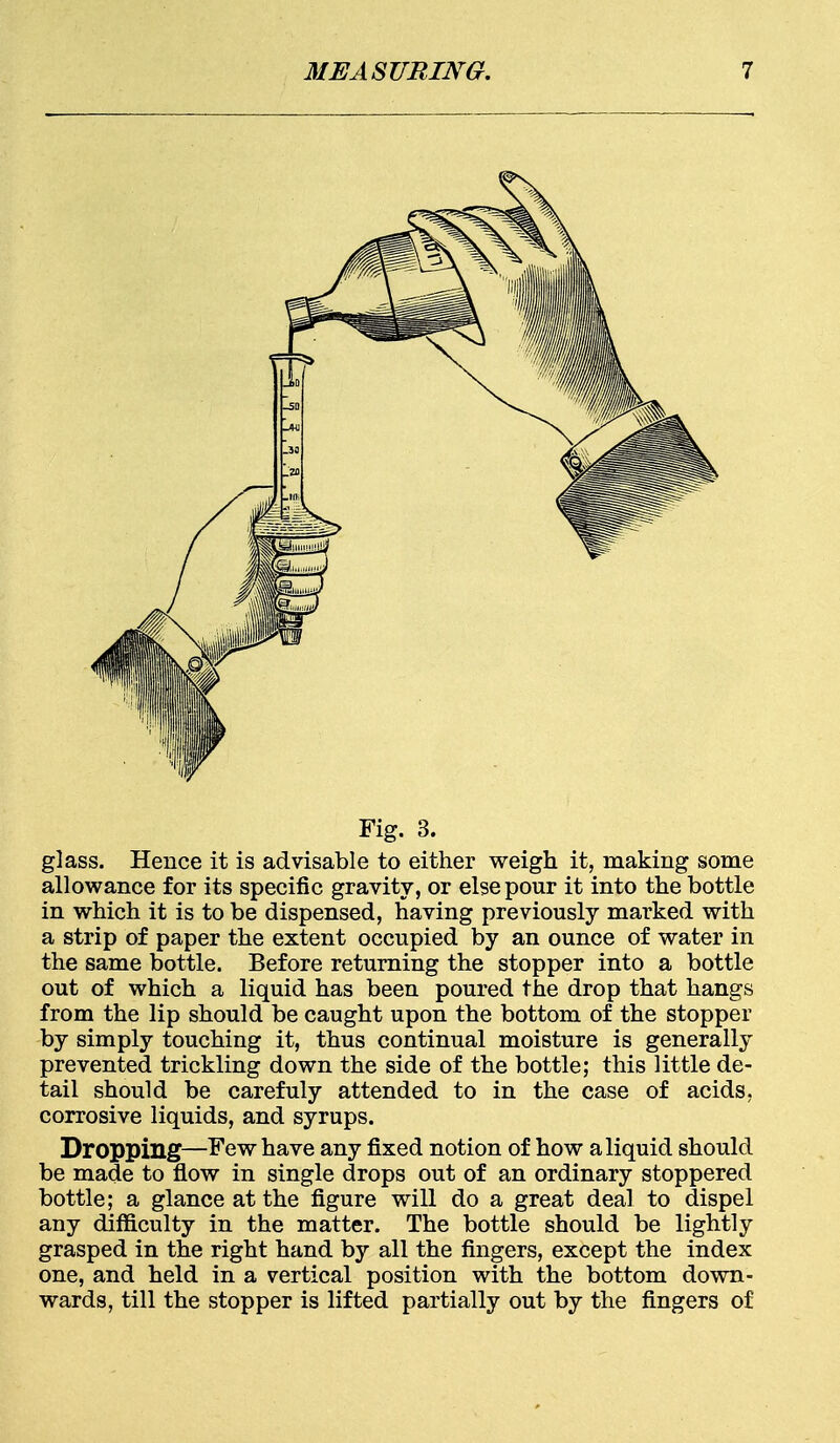 Fig. 3. glass. Hence it is advisable to either weigh it, making some allowance for its specific gravity, or else pour it into the bottle in which it is to be dispensed, having previously marked with a strip of paper the extent occupied by an ounce of water in the same bottle. Before returning the stopper into a bottle out of which a liquid has been poured the drop that hangs from the lip should be caught upon the bottom of the stopper by simply touching it, thus continual moisture is generally prevented trickling down the side of the bottle; this little de- tail should be carefuly attended to in the case of acids, corrosive liquids, and syrups. Dropping—Few have any fixed notion of how a liquid should be made to flow in single drops out of an ordinary stoppered bottle; a glance at the figure will do a great deal to dispel any difficulty in the matter. The bottle should be lightly grasped in the right hand by all the fingers, except the index one, and held in a vertical position with the bottom down- wards, till the stopper is lifted partially out by the fingers of