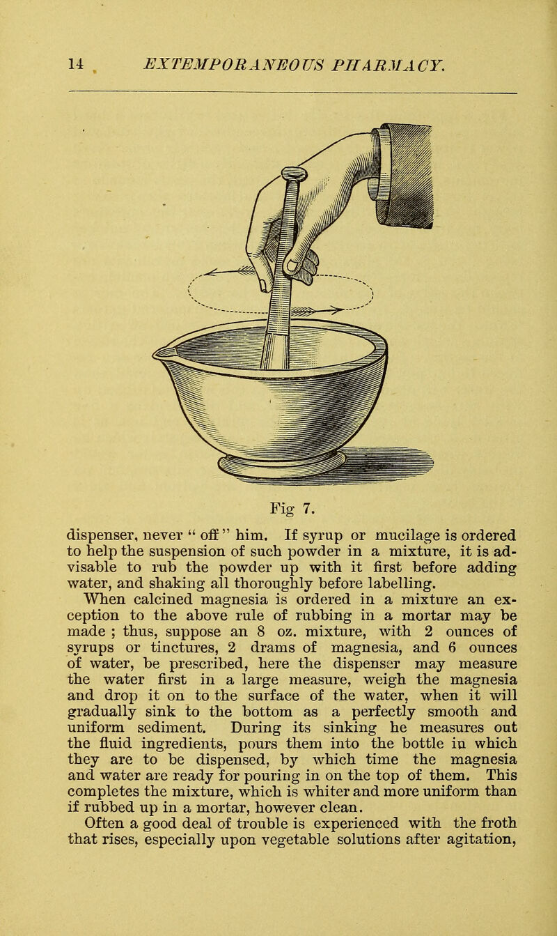 Fig 7. dispenser, never  off him. If syrup or mucilage is ordered to help the suspension of such powder in a mixture, it is ad- visable to rub the powder up with it first before adding water, and shaking all thoroughly before labelling. When calcined magnesia is ordered in a mixture an ex- ception to the above rule of rubbing in a mortar may be made ; thus, suppose an 8 oz. mixture, with 2 ounces of syrups or tinctures, 2 drams of magnesia, and 6 ounces of water, be prescribed, here the dispenser may measure the water first in a large measure, weigh the magnesia and drop it on to the surface of the water, when it will gradually sink to the bottom as a perfectly smooth and uniform sediment. During its sinking he measures out the fluid ingredients, pours them into the bottle in which they are to be dispensed, by which time the magnesia and water are ready for pouring in on the top of them. This completes the mixture, which is whiter and more uniform than if rubbed up in a mortar, however clean. Often a good deal of trouble is experienced with the froth that rises, especially upon vegetable solutions after agitation,