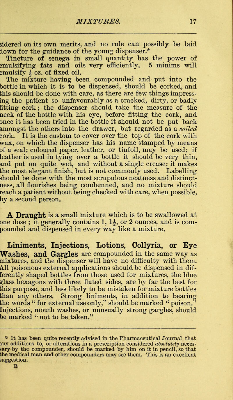 sidered on its own merits, and no rule can possibly be laid lown for the guidance of the young dispenser.* Tincture of senega in small quantity has the power of emulsifying fats and oils very efficiently. 5 minims will emulsify ^ oz. of fixed oil. The mixture having been compounded and put into the bottle in which it is to be dispensed, should be corked, and this should be done with care, as there are few things impress- ing the patient so unfavourably as a cracked, dirty, or badly fitting cork ; the dispenser should take the measure of the neck of the bottle with his eye, before fitting the cork, and once it has been tried in the bottle it should not be put back amongst the others into the drawer, but regarded as a soiled cork. It is the custom to cover over the top of the cork with wax, on which the dispenser has his name stamped by means □f a seal; coloured paper, leather, or tinfoil, may be used; if leather is used in tying over a bottle it should be very thin, and put on quite wet, and without a single crease; it makes the most elegant finish, but is not commonly used. Labelling should be done with the most scrupulous neatness and distinct- ness, all flourishes being condemned, and no mixture should reach a patient without being checked with care, when possible, by a second person. A Draught is a small mixture which is to be swallowed at one dose ; it generally contains 1, 1^, or 2 ounces, and is com- pounded and dispensed in every way like a mixture. Liniments, Injections, Lotions, Collyria, or Eye Washes, and Gargles are compounded in the same way as mixtures, and the dispenser will have no difficulty with them. All poisonous external applications should be dispensed in dif- ferently shaped bottles from those used for mixtures, the blue »lass hexagons with three fluted sides, are by far the best for this purpose, and less likely to be mistaken for mixture bottles than any others. Strong liniments, in addition to bearing the words  for external use only, should be marked  poison. Injections, mouth washes, or unusually strong gargles, should be marked  not to be taken. * It has been quite recently advised in the Pharmaceutical Journal that my additions to, or alterations in a prescription considered absolutely neces- sary by the compounder, should be marked by him on it in pencil, so that the medical man and other compounders may see them. This is an excellent suggestion. B