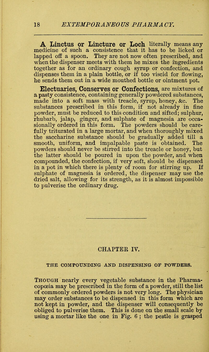 A LinctUS or Lincture or Loch literally means any medicine of such a consistence that it has to be licked or lapped off a spoon. They are not now often prescribed, and when the dispenser meets with them he mixes the ingredients together as for an ordinary cough syrup or confection, and dispenses them in a plain bottle, or if too viscid for flowing, he sends them out in a wide mouthed bottle or ointment pot. Electuaries, Conserves or Confections, are mixtures of a pasty consistence, containing generally powdered substances, made into a soft mass with treacle, syrup, honey, &c. The substances prescribed in this form, if not already in fine powder, must be reduced to this condition and sifted; sulphur, rhubarb, jalap, ginger, and sulphate of magnesia are occa- sionally ordered in this form. The powders should be care- fully triturated in a large mortar, and when thoroughly mixed the saccharine substance should be gradually added till a smooth, uniform, and impalpable paste is obtained. The powders should never be stirred into the treacle or honey, but the latter should be poured in upon the powder, and when compounded, the confection, if very soft, should be dispensed in a pot in which there is plenty of room for stirring up. If sulphate of magnesia is ordered, the dispenser may use the dried salt, allowing for its strength, as it is almost impossible to pulverise the ordinary drug. CHAPTER IV. THE COMPOUNDING AND DISPENSING OF POWDERS. Though nearly every vegetable substance in the Pharma- copoeia may be prescribed in the form of a powder, still the list of commonly ordered powders is not very long. The physician may order substances to be dispensed in this form which are not kept in powder, and the dispenser will consequently be obliged to pulverise them. This is done on the small scale by using a mortar like the one in Fig. 6 ; the pestle is grasped