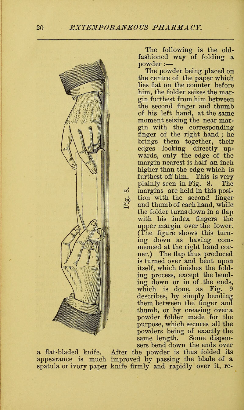 The following is the old- fashioned way of folding a powder :— The powder being placed on the centre of the paper which lies flat on the counter before him, the folder seizes the mar- gin furthest from him between the second finger and thumb of his left hand, at the same moment seizing the near mar- gin with the corresponding ringer of the right hand ; he brings them together, their edges looking directly up- wards, only the edge of the margin nearest is half an inch higher than the edge which is furthest off him. This is very plainly seen in Fig. 8. The margins are held in this posi- tion with the second finger and thumb of each hand, while the folder turns down in a flap with his index fingers the upper margin over the lower. (The figure shows this turn- ing down as having com- menced at the right hand cor- ner.) The flap thus produced is turned over and bent upon itself, which finishes the fold- ing process, except the bend- ing down or in of the ends, which is done, as Fig. 9 describes, by simply bending them between the finger and thumb, or by creasing over a powder folder made for the purpose, which secures all the powders being of exactly the same length. Some dispen- sers bend down the ends over a flat-bladed knife. After the powder is thus folded its appearance is much improved by passing the blade of a spatula or ivory paper knife firmly and rapidly over it, re- 00 tub •r-l