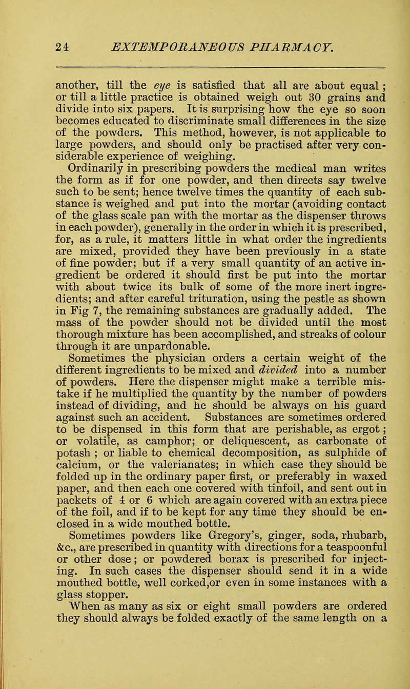 another, till the eye is satisfied that all are about equal; or till a little practice is obtained weigh out 30 grains and divide into six papers. It is surprising how the eye so soon becomes educated to discriminate small differences in the size of the powders. This method, however, is not applicable to large powders, and should only be practised after very con- siderable experience of weighing. Ordinarily in prescribing powders the medical man writes the form as if for one powder, and then directs say twelve such to be sent; hence twelve times the quantity of each sub- stance is weighed and put into the mortar (avoiding contact of the glass scale pan with the mortar as the dispenser throws in each powder), generally in the order in which it is prescribed, for, as a rule, it matters little in what order the ingredients are mixed, provided they have been previously in a state of fine powder; but if a very small quantity of an active in- gredient be ordered it should first be put into the mortar with about twice its bulk of some of the more inert ingre- dients; and after careful trituration, using the pestle as shown in Fig 7, the remaining substances are gradually added. The mass of the powder should not be divided until the most thorough mixture has been accomplished, and streaks of colour through it are unpardonable. Sometimes the physician orders a certain weight of the different ingredients to be mixed and divided into a number of powders. Here the dispenser might make a terrible mis- take if he multiplied the quantity by the number of powders instead of dividing, and he should be always on his guard against such an accident. Substances are sometimes ordered to be dispensed in this form that are perishable, as ergot; or volatile, as camphor; or deliquescent, as carbonate of potash ; or liable to chemical decomposition, as sulphide of calcium, or the valerianates; in which case they should be folded up in the ordinary paper first, or preferably in waxed paper, and then each one covered with tinfoil, and sent out in packets of 4 or 6 which are again covered with an extra piece of the foil, and if to be kept for any time they should be en- closed in a wide mouthed bottle. Sometimes powders like Gregory's, ginger, soda, rhubarb, &c, are prescribed in quantity with directions for a teaspoonful or other dose; or powdered borax is prescribed for inject- ing. In such cases the dispenser should send it in a wide mouthed bottle, well corked,or even in some instances with a glass stopper. When as many as six or eight small powders are ordered they should always be folded exactly of the same length on a