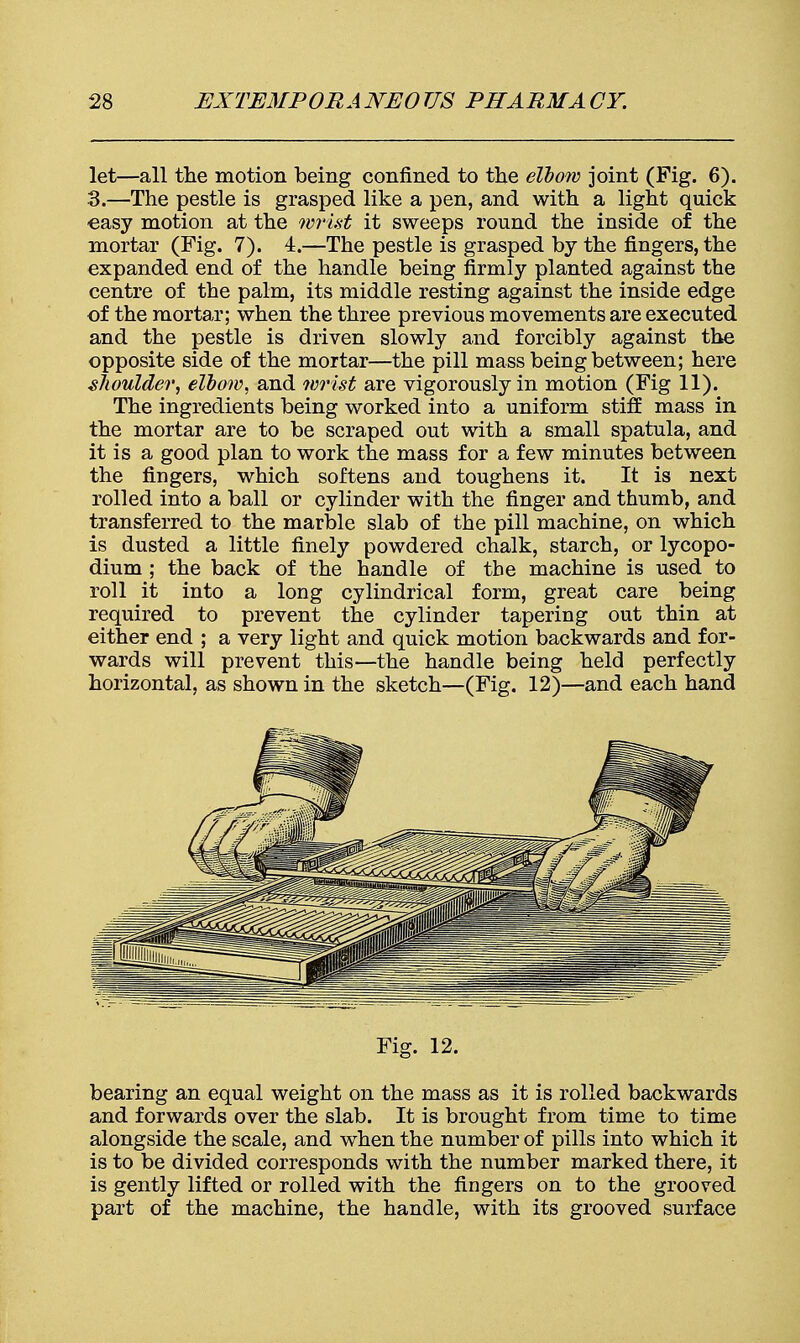 let—all the motion being confined to the elbow joint (Fig. 6). 3.—The pestle is grasped like a pen, and with a light quick easy motion at the wrist it sweeps round the inside of the mortar (Fig. 7). 4.—The pestle is grasped by the fingers, the expanded end of the handle being firmly planted against the centre of the palm, its middle resting against the inside edge of the mortar; when the three previous movements are executed and the pestle is driven slowly and forcibly against the opposite side of the mortar—the pill mass being between; here shoulder, elbow, and wrist are vigorously in motion (Fig 11). The ingredients being worked into a uniform stiff mass in the mortar are to be scraped out with a small spatula, and it is a good plan to work the mass for a few minutes between the fingers, which softens and toughens it. It is next rolled into a ball or cylinder with the finger and thumb, and transferred to the marble slab of the pill machine, on which is dusted a little finely powdered chalk, starch, or lycopo- dium ; the back of the handle of the machine is used to roll it into a long cylindrical form, great care being required to prevent the cylinder tapering out thin at either end ; a very light and quick motion backwards and for- wards will prevent this—the handle being held perfectly horizontal, as shown in the sketch—(Fig. 12)—and each hand Fig. 12. bearing an equal weight on the mass as it is rolled backwards and forwards over the slab. It is brought from time to time alongside the scale, and when the number of pills into which it is to be divided corresponds with the number marked there, it is gently lifted or rolled with the fingers on to the grooved part of the machine, the handle, with its grooved surface