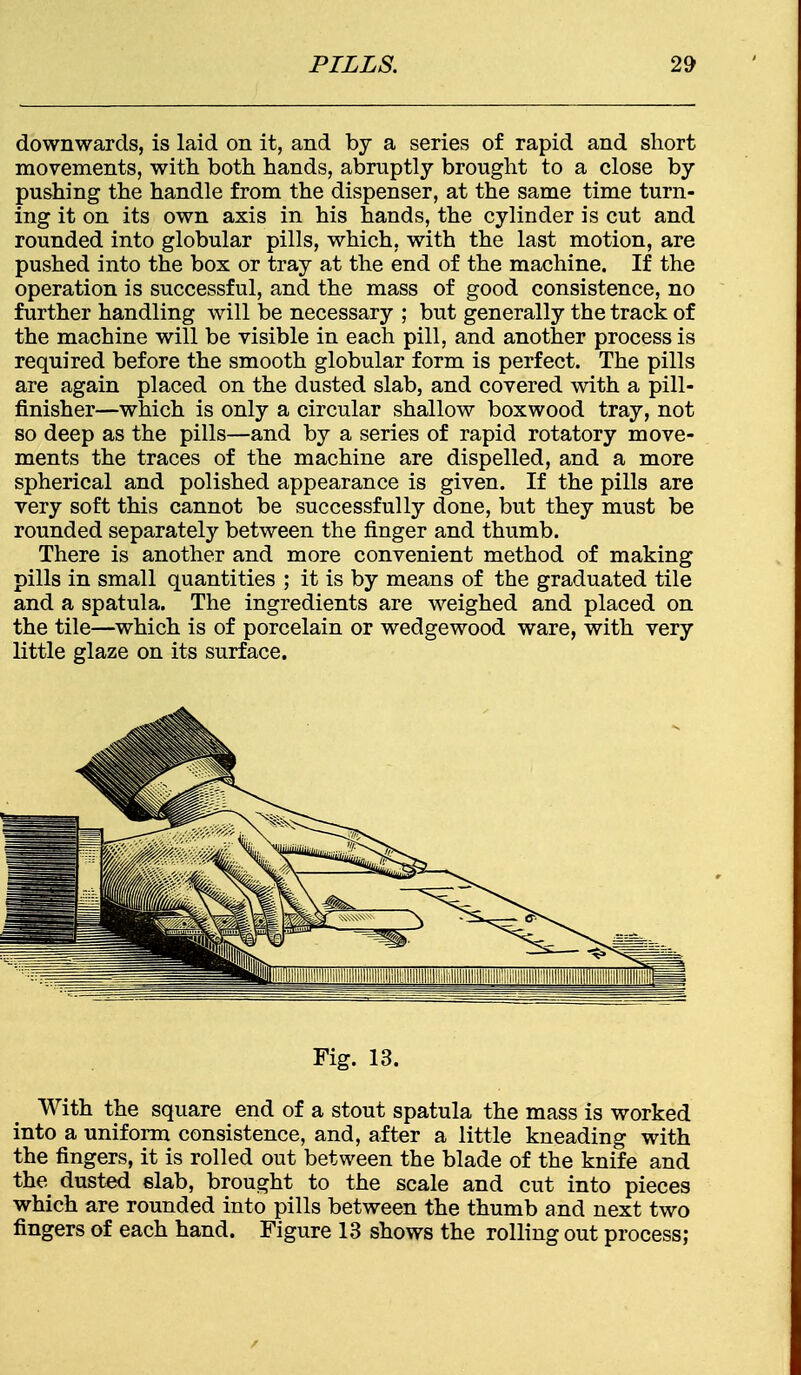 downwards, is laid on it, and by a series of rapid and short movements, with both hands, abruptly brought to a close by pushing the handle from the dispenser, at the same time turn- ing it on its own axis in his hands, the cylinder is cut and rounded into globular pills, which, with the last motion, are pushed into the box or tray at the end of the machine. If the operation is successful, and the mass of good consistence, no further handling will be necessary ; but generally the track of the machine will be visible in each pill, and another process is required before the smooth globular form is perfect. The pills are again placed on the dusted slab, and covered with a pill- finisher—which is only a circular shallow boxwood tray, not so deep as the pills—and by a series of rapid rotatory move- ments the traces of the machine are dispelled, and a more spherical and polished appearance is given. If the pills are very soft this cannot be successfully done, but they must be rounded separately between the finger and thumb. There is another and more convenient method of making pills in small quantities ; it is by means of the graduated tile and a spatula. The ingredients are weighed and placed on the tile—which is of porcelain or wedgewood ware, with very little glaze on its surface. With the square end of a stout spatula the mass is worked into a uniform consistence, and, after a little kneading with the fingers, it is rolled out between the blade of the knife and the dusted slab, brought to the scale and cut into pieces which are rounded into pills between the thumb and next two fingers of each hand. Figure 13 shows the rolling out process;