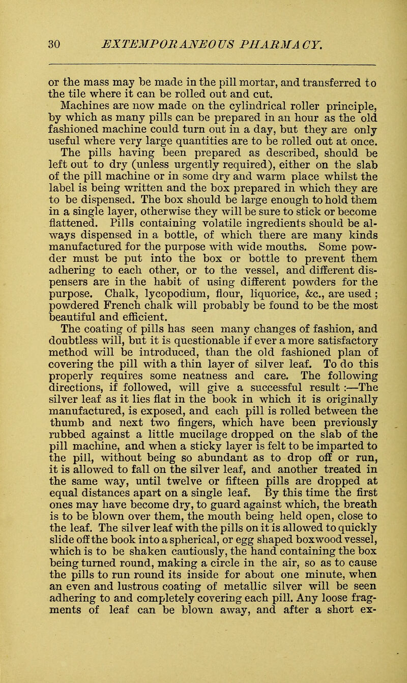 or the mass may be made in the pill mortar, and transferred to the tile where it can be rolled out and cut. Machines are now made on the cylindrical roller principle, by which as many pills can be prepared in an hour as the old fashioned machine could turn out in a day, but they are only useful where very large quantities are to be rolled out at once. The pills having been prepared as described, should be left out to dry (unless urgently required), either on the slab of the pill machine or in some dry and warm place whilst the label is being written and the box prepared in which they are to be dispensed. The box should be large enough to hold them in a single layer, otherwise they will be sure to stick or become flattened. Pills containing volatile ingredients should be al- ways dispensed in a bottle, of which there are many kinds manufactured for the purpose with wide mouths. Some pow- der must be put into the box or bottle to prevent them adhering to each other, or to the vessel, and different dis- pensers are in the habit of using different powders for the purpose. Chalk, lycopodium, flour, liquorice, &c, are used ; powdered French chalk will probably be found to be the most beautiful and efficient. The coating of pills has seen many changes of fashion, and doubtless will, but it is questionable if ever a more satisfactory method will be introduced, than the old fashioned plan of covering the pill with a thin layer of silver leaf. To do this properly requires some neatness and care. The following directions, if followed, will give a successful result :—The silver leaf as it lies flat in the book in which it is originally manufactured, is exposed, and each pill is rolled between the thumb and next two fingers, which have been previously rubbed against a little mucilage dropped on the slab of the pill machine, and when a sticky layer is felt to be imparted to the pill, without being so abundant as to drop off or run, it is allowed to fall on the silver leaf, and another treated in the same way, until twelve or fifteen pills are dropped at equal distances apart on a single leaf. By this time the first ones may have become dry, to guard against which, the breath is to be blown over them, the mouth being held open, close to the leaf. The silver leaf with the pills on it is allowed to quickly slide ofE the book into a spherical, or egg shaped boxwood vessel, which is to be shaken cautiously, the hand containing the box being turned round, making a circle in the air, so as to cause the pills to run round its inside for about one minute, when an even and lustrous coating of metallic silver will be seen adhering to and completely covering each pill. Any loose frag- ments of leaf can be blown away, and after a short ex-