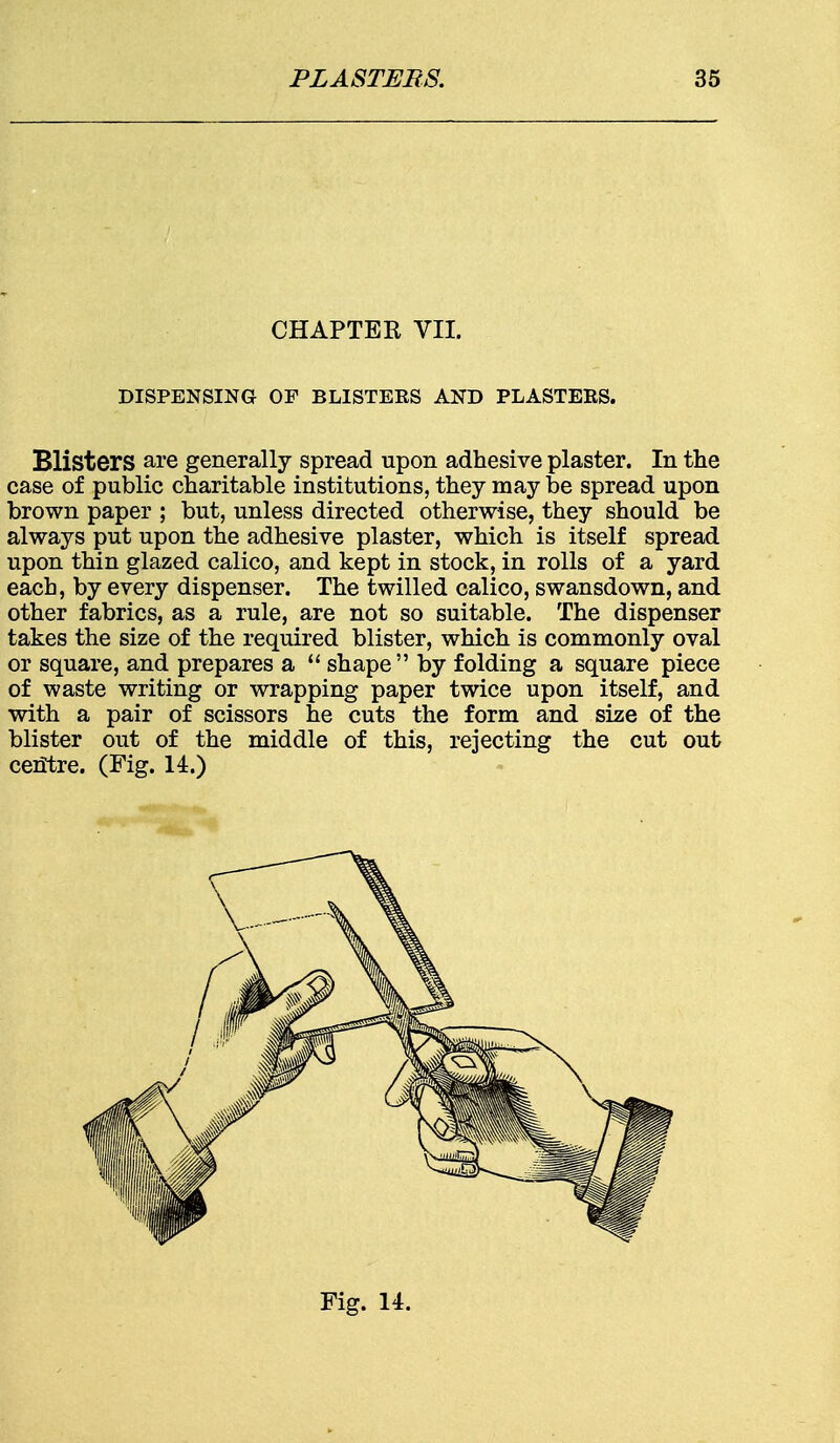 CHAPTER VII. DISPENSING OP BLISTERS AND PLASTERS. Blisters are generally spread upon adhesive plaster. In the case of public charitable institutions, they may be spread upon brown paper ; but, unless directed otherwise, they should be always put upon the adhesive plaster, which is itself spread upon thin glazed calico, and kept in stock, in rolls of a yard each, by every dispenser. The twilled calico, swansdown, and other fabrics, as a rule, are not so suitable. The dispenser takes the size of the required blister, which is commonly oval or square, and prepares a  shape by folding a square piece of waste writing or wrapping paper twice upon itself, and with a pair of scissors he cuts the form and size of the blister out of the middle of this, rejecting the cut out centre. (Fig. 14.)