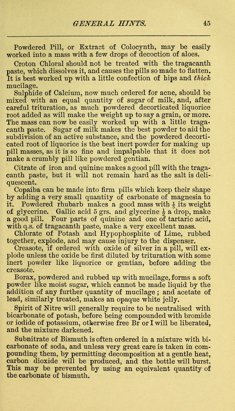 Powdered Pill, or Extract of Colocynth, may be easily worked into a mass with a few drops of decoction of aloes. Croton Chloral should not be treated with the tragacanth paste, which dissolves it, and causes the pills so made to flatten. It is best worked up with a little confection of hips and thick mucilage. Sulphide of Calcium, now much ordered for acne, should be mixed with an equal quantity of sugar of milk, and, after careful trituration, as much powdered decorticated liquorice root added as will make the weight up to say a grain, or more. The mass can now be easily worked up with a little traga- canth paste. Sugar of milk makes the best powder to aid the subdivision of an active substance, and the powdered decorti- cated root of liquorice is the best inert powder for making up pill masses, as it is so fine and impalpable that it does not make a crumbly pill like powdered gentian. Citrate of iron and quinine makes a good pill with the traga- canth paste, but it will not remain hard as the salt is deli- quescent. Copaiba can be made into firm pills which keep their shape by adding a very small quantity of carbonate of magnesia to it. Powdered rhubarb makes a good mass with \ its weight of glycerine. Gallic acid 5 grs. and glycerine \ a drop, make a good pill. Four parts of quinine and one of tartaric acid, with q.s. of tragacanth paste, make a very excellent mass. Chlorate of Potash and Hypophosphite of Lime, rubbed together, explode, and may cause injury to the dispenser. Creasote, if ordered with oxide of silver in a pill, will ex- plode unless the oxide be first diluted by trituration with some inert powder like liquorice or gentian, before adding the creasote. Borax, powdered and rubbed up with mucilage, forms a soft powder like moist sugar, which cannot be made liquid by the addition of any further quantity of mucilage ; and acetate of lead, similarly treated, makes an opaque white jelly. Spirit of Nitre will generally require to be neutralised with bicarbonate of potash, before being compounded with bromide or iodide of potassium, otherwise free Br or I will be liberated, and the mixture darkened. Subnitrate of Bismuth is often ordered in a mixture with bi- carbonate of soda, and unless very great care is taken in com- pounding them, by permitting decomposition at a gentle heat, carbon dioxide will be produced, and the bottle will burst. This may be prevented by using an equivalent quantity of the carbonate of bismuth.