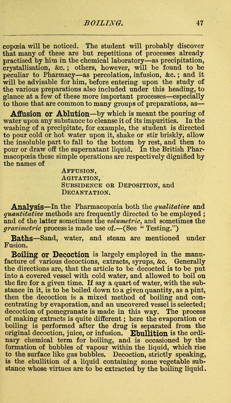 copoeia will be noticed. The student will probably discover that many of these are but repetitions of processes already practised by him in the chemical laboratory—as precipitation, crystallisation, &c. ; others, however, will be found to be peculiar to Pharmacy—as percolation, infusion, &c.; and it will be advisable for him, before entering upon the study of the various preparations also included under this heading, to glance at a few of these more important processes—especially to those that are common to many groups of preparations, as— Affusion or Ablution—by which is meant the pouring of water upon any substance to cleanse it of its impurities. In the washing of a precipitate, for example, the student is directed to pour cold or hot water upon it, shake or stir briskly, allow the insoluble part to fall to the bottom by rest, and then to pour or draw off the supernatant liquid. In the British Phar- macopoeia these simple operations are respectively dignified by the names of Affusion, Agitation, Subsidence ok Deposition, and Decantation. Analysis—In the Pharmacopoeia both the qualitative and quantitative methods are frequently directed to be employed ; and of the latter sometimes the volumetric, and sometimes the gravimetric process is made use of.—(See  Testing.) Baths—Sand, water, and steam are mentioned under Fusion. Boiling or Decoction is largely employed in the manu- facture of various decoctions, extracts, syrups, &c. Generally the directions are, that the article to be decocted is to be put into a covered vessel with cold water, and allowed to boil on the fire for a given time. If say a quart of water, with the sub- stance in it, is to be boiled down to a given quantity, as a pint, then the decoction is a mixed method of boiling and con- centrating by evaporation, and an uncovered vessel is selected; decoction of pomegranate is made in this way. The process of making extracts is quite different; here the evaporation or boiling is performed after the drug is separated from the original decoction, juice, or infusion. Ebullition is the ordi- nary chemical term for boiling, and is occasioned by the formation of bubbles of vapour within the liquid, which rise to the surface like gas bubbles. Decoction, strictly speaking, is the ebullition of a liquid containing some vegetable sub- stance whose virtues are to be extracted by the boiling liquid.