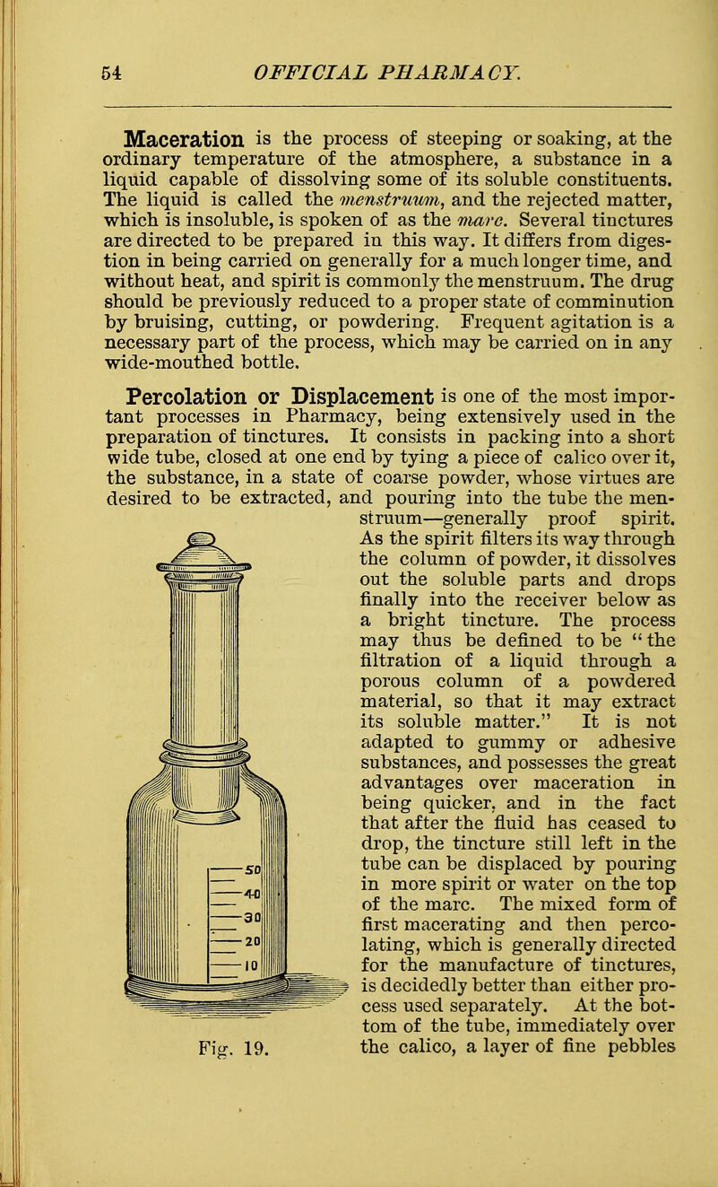 Maceration is the process of steeping or soaking, at the ordinary temperature of the atmosphere, a substance in a liquid capable of dissolving some of its soluble constituents. The liquid is called the menstruum, and the rejected matter, which is insoluble, is spoken of as the marc. Several tinctures are directed to be prepared in this way. It differs from diges- tion in being carried on generally for a much longer time, and without heat, and spirit is commonly the menstruum. The drug should be previously reduced to a proper state of comminution by bruising, cutting, or powdering. Frequent agitation is a necessary part of the process, which may be carried on in any wide-mouthed bottle. Percolation or Displacement is one of the most impor- tant processes in Pharmacy, being extensively used in the preparation of tinctures. It consists in packing into a short wide tube, closed at one end by tying a piece of calico over it, the substance, in a state of coarse powder, whose virtues are desired to be extracted, and pouring into the tube the men- struum—generally proof spirit. As the spirit filters its way through the column of powder, it dissolves out the soluble parts and drops finally into the receiver below as a bright tincture. The process may thus be defined to be  the filtration of a liquid through a porous column of a powdered material, so that it may extract its soluble matter. It is not adapted to gummy or adhesive substances, and possesses the great advantages over maceration in being quicker, and in the fact that after the fluid has ceased to drop, the tincture still left in the tube can be displaced by pouring in more spirit or water on the top of the marc. The mixed form of first macerating and then perco- lating, which is generally directed for the manufacture of tinctures, is decidedly better than either pro- cess used separately. At the bot- tom of the tube, immediately over the calico, a layer of fine pebbles