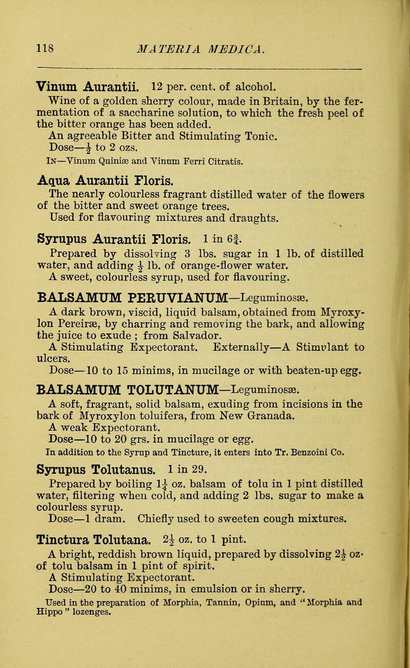 Vinum Aurantii. 12 per. cent, of alcohol. Wine of a golden sherry colour, made in Britain, by the fer- mentation of a saccharine solution, to which the fresh peel of the bitter orange has been added. An agreeable Bitter and Stimulating Tonic. Dose—^ to 2 ozs. IN—Vinum Quiniae and Vinum Ferri Citratis. Aqua Aurantii Floris. The nearly colourless fragrant distilled water of the flowers of the bitter and sweet orange trees. Used for flavouring mixtures and draughts. Syrupus Aurantii Floris. 1 in 6f. Prepared by dissolving 3 lbs. sugar in 1 lb. of distilled water, and adding £ lb. of orange-flower water. A sweet, colourless syrup, used for flavouring. BALSAMUM PERUVIANUM-Leguminosse. A dark brown, viscid, liquid balsam, obtained from Myroxy- lon Pereirse, by charring and removing the bark, and allowing the juice to exude ; from Salvador. A Stimulating Expectorant. Externally—A Stimulant to ulcers. Dose—10 to 15 minims, in mucilage or with beaten-up egg. BALSAMUM TOLUTANUM-Leguminosae. A soft, fragrant, solid balsam, exuding from incisions in the bark of Myroxylon toluifera, from New Granada. A weak Expectorant. Dose—10 to 20 grs. in mucilage or egg. In addition to the Syrup and Tincture, it enters into Tr. Benzoini Co. Syrupus Tolutanus. l in 29. Prepared by boiling l^- oz. balsam of tolu in 1 pint distilled water, filtering when cold, and adding 2 lbs. sugar to make a colourless syrup. Dose—1 dram. Chiefly used to sweeten cough mixtures. Tinctura Tolutana. H oz. to 1 pint. A bright, reddish brown liquid, prepared by dissolving 2£ oz* of tolu balsam in 1 pint of spirit. A Stimulating Expectorant. Dose—20 to 40 minims, in emulsion or in sherry. Used in the preparation of Morphia, Tannin, Opium, and  Morphia and Hippo  lozenges.