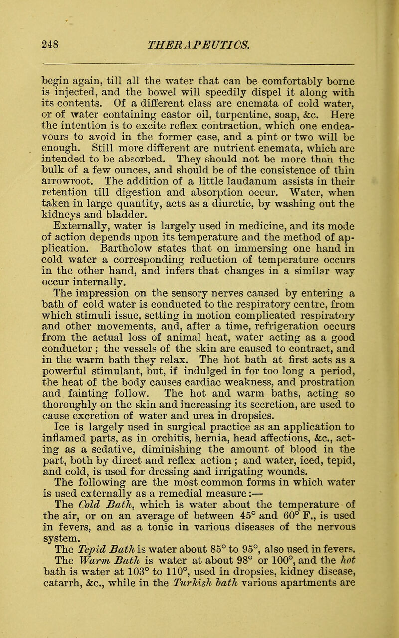 begin again, till all the water that can be comfortably borne is injected, and the bowel will speedily dispel it along with its contents. Of a different class are enemata of cold water, or of water containing castor oil, turpentine, soap, &c. Here the intention is to excite reflex contraction, which one endea- vours to avoid in the former case, and a pint or two will be enough. Still more different are nutrient enemata, which are intended to be absorbed. They should not be more than the bulk of a few ounces, and should be of the consistence of thin arrowroot. The addition of a little laudanum assists in their retention till digestion and absorption occur. Water, when taken in large quantity, acts as a diuretic, by washing out the kidneys and bladder. Externally, water is largely used in medicine, and its mode of action depends upon its temperature and the method of ap- plication. Bartholow states that on immersing one hand in cold water a corresponding reduction of temperature occurs in the other hand, and infers that changes in a similar way occur internally. The impression on the sensory nerves caused by entering a bath of cold water is conducted to the respiratory centre, from which stimuli issue, setting in motion complicated respiratory and other movements, and, after a time, refrigeration occurs from the actual loss of animal heat, water acting as a good conductor ; the vessels of the skin are caused to contract, and in the warm bath they relax. The hot bath at first acts as a powerful stimulant, but, if indulged in for too long a period, the heat of the body causes cardiac weakness, and prostration and fainting follow. The hot and warm baths, acting so thoroughly on the skin and increasing its secretion, are used to cause excretion of water and urea in dropsies. Ice is largely used in surgical practice as an application to inflamed parts, as in orchitis, hernia, head affections, &c, act- ing as a sedative, diminishing the amount of blood in the part, both by direct and reflex action ; and water, iced, tepid, and cold, is used for dressing and irrigating wounds. The following are the most common forms in which water is used externally as a remedial measure:— The Cold Bath, which is water about the temperature of the air, or on an average of between 45° and 60° F., is used in fevers, and as a tonic in various diseases of the nervous system. The Tepid Bath is water about 85° to 95°, also used in fevers. The Warm Bath is water at about 98° or 100°, and the hot bath is water at 103° to 110°, used in dropsies, kidney disease, catarrh, &c, while in the Turkish bath various apartments are