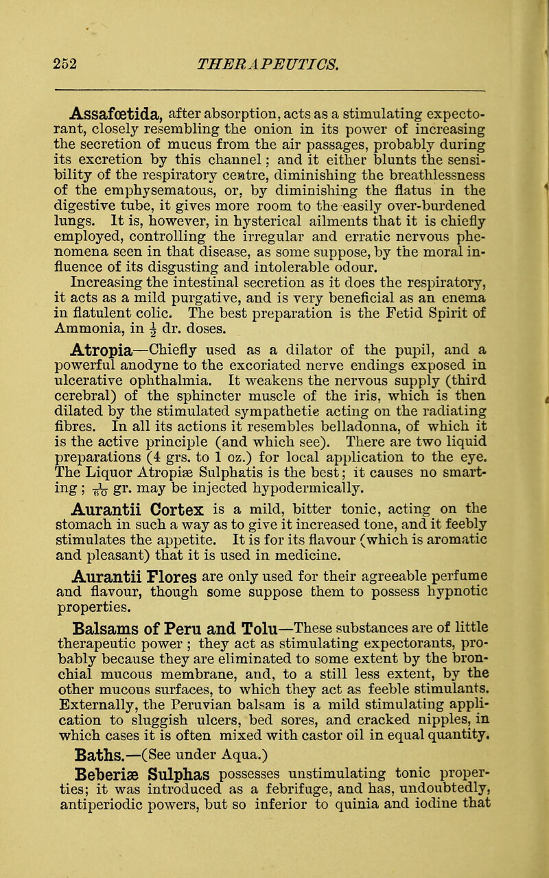 Assafoetida, after absorption, acts as a stimulating expecto- rant, closely resembling the onion in its power of increasing the secretion of mucus from the air passages, probably during its excretion by this channel; and it either blunts the sensi- bility of the respiratory centre, diminishing the breathlessness of the emphysematous, or, by diminishing the flatus in the digestive tube, it gives more room to the easily over-burdened lungs. It is, however, in hysterical ailments that it is chiefly employed, controlling the irregular and erratic nervous phe- nomena seen in that disease, as some suppose, by the moral in- fluence of its disgusting and intolerable odour. Increasing the intestinal secretion as it does the respiratory, it acts as a mild purgative, and is very beneficial as an enema in flatulent colic. The best preparation is the Fetid Spirit of Ammonia, in \ dr. doses. Atropia—Chiefly used as a dilator of the pupil, and a powerful anodyne to the excoriated nerve endings exposed in ulcerative ophthalmia. It weakens the nervous supply (third cerebral) of the sphincter muscle of the iris, which is then dilated by the stimulated sympathetic acting on the radiating fibres. In all its actions it resembles belladonna, of which it is the active principle (and which see). There are two liquid preparations (4 grs. to 1 oz.) for local application to the eye. The Liquor Atropise Sulphatis is the best; it causes no smart- ing ; -^q gr. may be injected hypodermically. Aurantii Cortex is a mild, bitter tonic, acting on the stomach in such a way as to give it increased tone, and it feebly stimulates the appetite. It is for its flavour (which is aromatic and pleasant) that it is used in medicine. Aurantii Flores are only used for their agreeable perfume and flavour, though some suppose them to possess hypnotic properties. Balsams of Peru and Tolu—These substances are of little therapeutic power ; they act as stimulating expectorants, pro- bably because they are eliminated to some extent by the bron- chial mucous membrane, and, to a still less extent, by the other mucous surfaces, to which they act as feeble stimulants. Externally, the Peruvian balsam is a mild stimulating appli- cation to sluggish ulcers, bed sores, and cracked nipples, in which cases it is often mixed with castor oil in equal quantity. Baths.—(See under Aqua.) Beberise Sulphas possesses unstimulating tonic proper- ties; it was introduced as a febrifuge, and has, undoubtedly, antiperiodic powers, but so inferior to quinia and iodine that