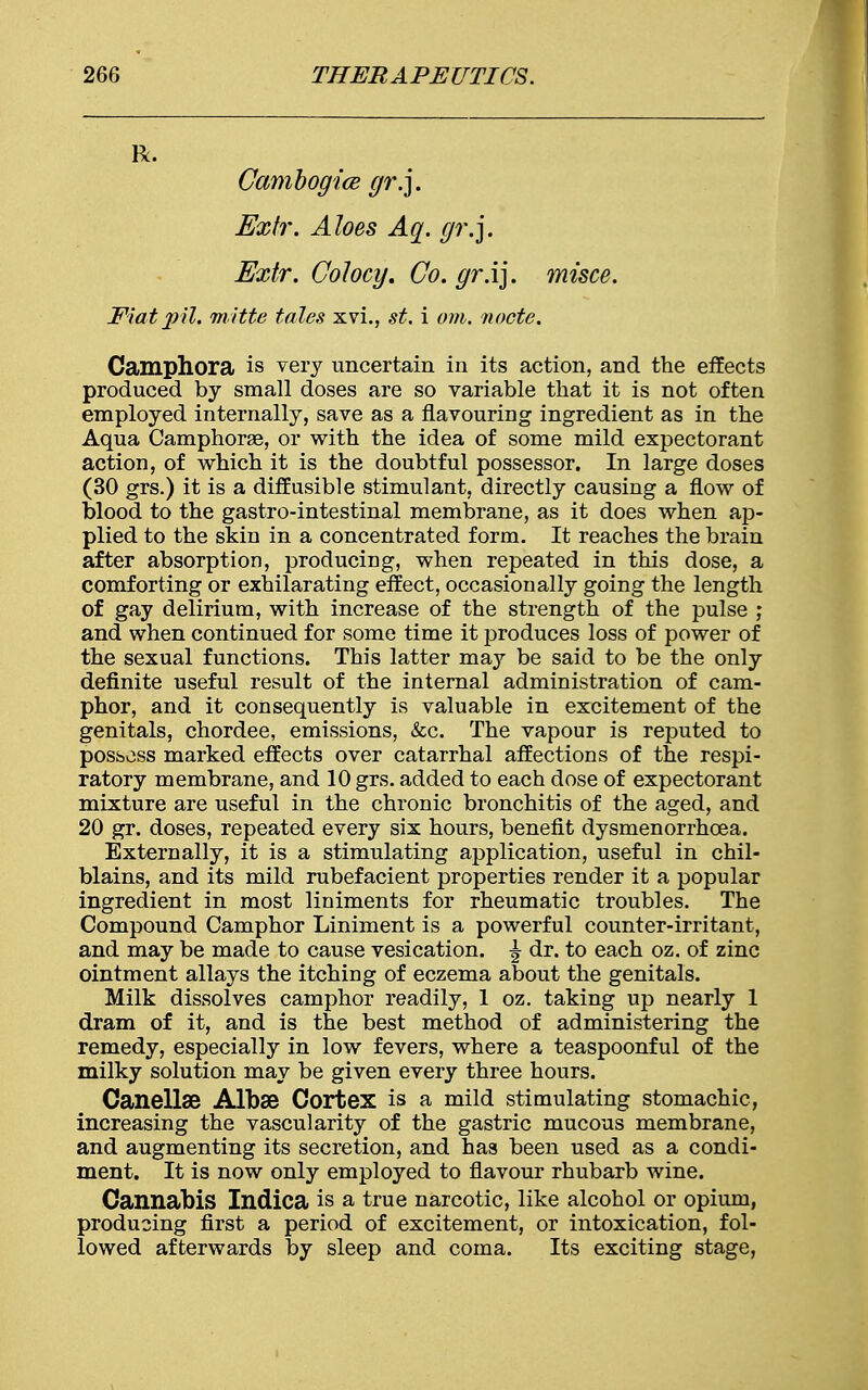 R. Cambogice gr.]. Extr. Aloes Aq. gr.]. Extr. Colocy. Co. gr.ij. misce. Flatpil. m'ttte tales xvi., st. i am. node. Camphora is very uncertain in its action, and the effects produced by small doses are so variable that it is not often employed internally, save as a flavouring ingredient as in the Aqua Camphorae, or with the idea of some mild expectorant action, of which it is the doubtful possessor. In large doses (30 grs.) it is a diffusible stimulant, directly causing a flow of blood to the gastro-intestinal membrane, as it does when ap- plied to the skin in a concentrated form. It reaches the brain after absorption, producing, when repeated in this dose, a comforting or exhilarating effect, occasionally going the length of gay delirium, with increase of the strength of the pulse ; and when continued for some time it produces loss of power of the sexual functions. This latter may be said to be the only definite useful result of the internal administration of cam- phor, and it consequently is valuable in excitement of the genitals, chordee, emissions, &c. The vapour is reputed to possess marked effects over catarrhal affections of the respi- ratory membrane, and 10 grs. added to each dose of expectorant mixture are useful in the chronic bronchitis of the aged, and 20 gr. doses, repeated every six hours, benefit dysmenorrhcea. Externally, it is a stimulating application, useful in chil- blains, and its mild rubefacient properties render it a popular ingredient in most liniments for rheumatic troubles. The Compound Camphor Liniment is a powerful counter-irritant, and may be made to cause vesication. ^ dr. to each oz. of zinc ointment allays the itching of eczema about the genitals. Milk dissolves camphor readily, 1 oz. taking up nearly 1 dram of it, and is the best method of administering the remedy, especially in low fevers, where a teaspoonful of the milky solution may be given every three hours. Canellse Albse Cortex is a mild stimulating stomachic, increasing the vascularity of the gastric mucous membrane, and augmenting its secretion, and has been used as a condi- ment. It is now only employed to flavour rhubarb wine. Cannabis Indica is a true narcotic, like alcohol or opium, producing first a period of excitement, or intoxication, fol- lowed afterwards by sleep and coma. Its exciting stage,